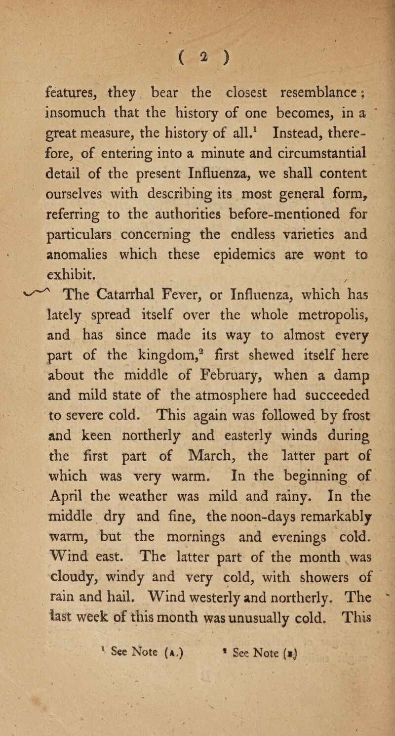 features, they bear the closest resemblance; insomuch that the history of one becomes, in a great measure, the history of all.1 Instead, there¬ fore, of entering into a minute and circumstantial detail of the present Influenza, we shall content ourselves with describing its most general form, referring to the authorities before-mentioned for particulars concerning the endless varieties and anomalies which these epidemics are wont to exhibit. The Catarrhal Fever, or Influenza, which has lately spread itself over the whole metropolis, and has since made its way to almost every part of the kingdom,2 first shewed itself here about the middle of February, when a damp and mild state of the atmosphere had succeeded to severe cold. This again was followed by frost and keen northerly and easterly winds during the first part of March, the latter part of which was very warm. In the beginning of April the weather was mild and rainy. In the middle dry and fine, the noon-days remarkably warm, but the mornings and evenings cold. Wind east. The latter part of the month was cloudy, windy and very cold, with showers of rain and hail. Wind westerly and northerly. The last week of this month was unusually cold. This