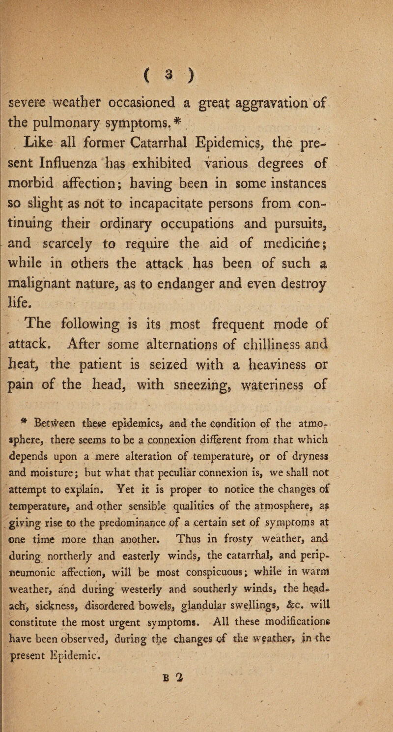 severe weather occasioned a great aggravation of the pulmonary symptoms.# Like all former Catarrhal Epidemics, the pre¬ sent Influenza has exhibited various degrees of morbid affection; having been in some instances so slight as not to incapacitate persons from con¬ tinuing their ordinary occupations and pursuits, and scarcely to require the aid of medicine; while in others the attack has been of such a malignant nature, as to endanger and even destroy life. The following is its most frequent mode of attack. After some alternations of chilliness and heat, the patient is seized with a heaviness or pain of the head, with sneezing, wateriness of # Between these epidemics, and the condition of the atmo¬ sphere, there seems to be a connexion different from that which depends upon a mere alteration of temperature, or of dryness and moisture; but what that peculiar connexion is, we shall not attempt to explain. Yet it is proper to notice the changes of temperature, and other sensible qualities of the atmosphere, as giving rise to the predominance of a certain set of symptoms at one time more than another. Thus in frosty weather, and during northerly and easterly winds, the catarrhal, and perip- neumonic affection, will be most conspicuous; while in warm weather, and during westerly and southerly winds, the head- ach, sickness, disordered bowels, glandular swellings, &c. will constitute the most urgent symptoms. All these modifications have been observed, during the changes of the weather, in the present Kpidemic. B 2