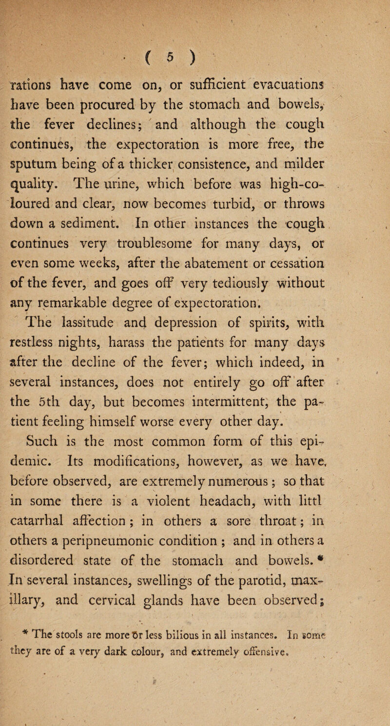 rations have come on, or sufficient evacuations have been procured by the stomach and bowels, the fever declines; and although the cough continues, the expectoration is more free, the sputum being of a thicker consistence, and milder quality. The urine, which before was high-co¬ loured and clear, now becomes turbid, or throws down a sediment. In other instances the cough continues very troublesome for many days, or even some weeks, after the abatement or cessation of the fever, and goes off very tediously without any remarkable degree of expectoration. The lassitude and depression of spirits, with restless nights, harass the patients for many days after the decline of the fever; which indeed, in several instances, does not entirely go off after the 5th day, but becomes intermittent, the pa¬ tient feeling himself worse every other day. Such is the most common form of this epi¬ demic. Its modifications, however, as we have, before observed, are extremely numerous; so that in some there is a violent headach, with littl catarrhal affection ; in others a sore throat; in others a peripneumonic condition ; and in others a disordered state of the stomach and bowels. * In several instances, swellings of the parotid, max¬ illary, and cervical glands have been observed; * The stools are more $r less bilious in all instances. In some they are of a very dark colour, and extremely offensive.