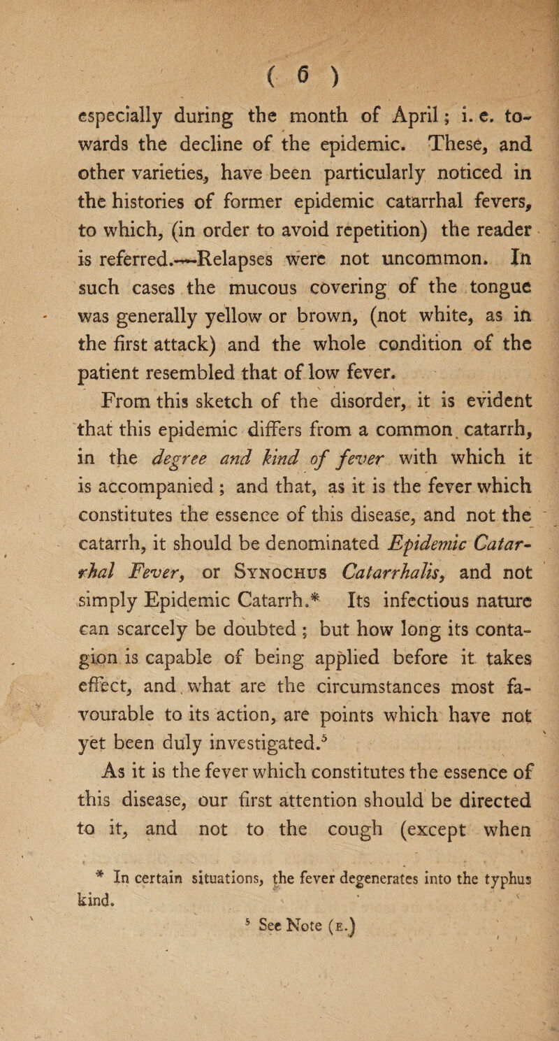 especially during the month of April; i. e. to¬ wards the decline of the epidemic. These, and other varieties, have been particularly noticed in the histories of former epidemic catarrhal fevers, to which, (in order to avoid repetition) the reader is referred.~Relapses were not uncommon. In such cases the mucous covering of the tongue was generally yellow or brown, (not white, as in the first attack) and the whole condition of the patient resembled that of low fever. From this sketch of the disorder, it is evident that this epidemic differs from a common, catarrh, in the degree and hind of fever with which it is accompanied ; and that, as it is the fever which constitutes the essence of this disease, and not the catarrh, it should be denominated Epidemic Catar¬ rhal Fever, or Synochus Catarrhalis, and not simply Epidemic Catarrh.* Its infectious nature can scarcely be doubted ; but how long its conta¬ gion is capable of being applied before it takes effect, and . what are the circumstances most fa¬ vourable to its action, are points which have not yet been duly investigated.5 As it is the fever which constitutes the essence of this disease, our first attention should be directed to it, and not to the cough (except when * In certain situations, the fever degenerates into the typhus kind.