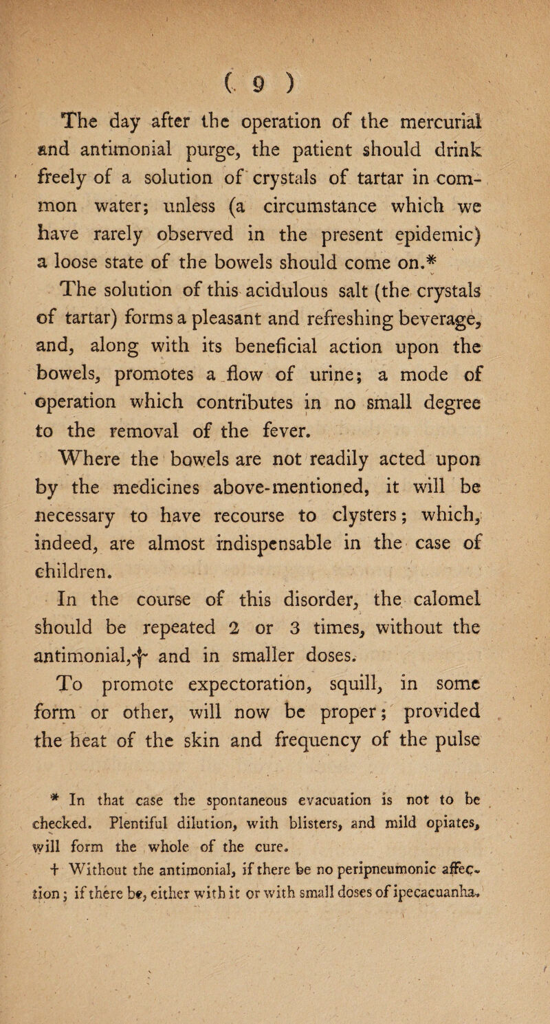 The day after the operation of the mercurial and antimonial purge, the patient should drink freely of a solution of crystals of tartar in com¬ mon water; unless (a circumstance which we have rarely observed in the present epidemic) a loose state of the bowels should come on.* V The solution of this acidulous salt (the crystals of tartar) forms a pleasant and refreshing beverage, and, along with its beneficial action upon the bowels, promotes a flow of urine; a mode of operation which contributes in no small degree to the removal of the fever. Where the bowels are not readily acted upon by the medicines above-mentioned, it will be necessary to have recourse to clysters; which, indeed, are almost indispensable in the case of children. In the course of this disorder, the calomel should be repeated 2 or 3 times, without the antimonial,^ and in smaller doses. To promote expectoration, squill, in some form or other, will now be proper; provided the heat of the skin and frequency of the pulse * In that case the spontaneous evacuation is not to be checked. Plentiful dilution, with blisters, and mild opiates, will form the whole of the cure. + Without the antimonial, if there be no peripneumonic affec¬ tion ; if there b«, either with it or with small doses of ipecacuanha-.