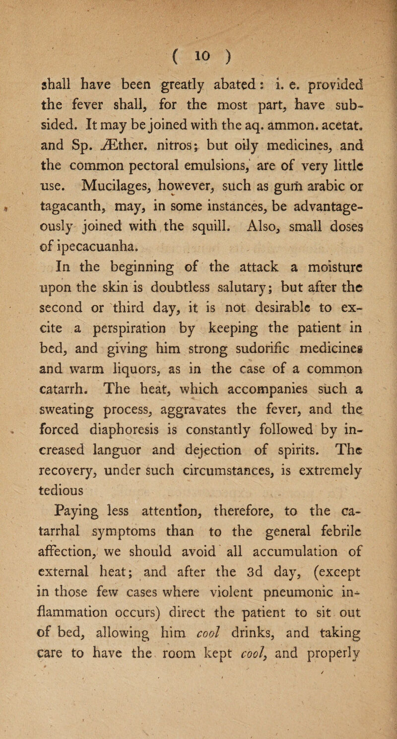 shall have been greatly abated: i. e. provided the fever shall, for the most part, have sub¬ sided. It may be joined with the aq. ammon. acetat. and Sp. iEther. nitros; but oily medicines, and the common pectoral emulsions, are of very little use. Mucilages, however, such as gum arabic or tagacanth, may, in some instances, be advantage¬ ously joined with the squill. Also, small doses of ipecacuanha. In the beginning of the attack a moisture upon the skin is doubtless salutary; but after the second or third day, it is not desirable to ex¬ cite a perspiration by keeping the patient in bed, and giving him strong sudorific medicines and warm liquors, as in the case of a common catarrh. The heat, which accompanies such a sweating process, aggravates the fever, and the_ forced diaphoresis is constantly followed by in¬ creased languor and dejection of spirits. The recovery, under such circumstances, is extremely tedious Paying less attention, therefore, to the ca¬ tarrhal symptoms than to the general febrile affection, we should avoid all accumulation of external heat; and after the 3d day, (except in those few cases where violent pneumonic in¬ flammation occurs) direct the patient to sit out of bed, allowing him cool drinks, and taking care to have the room kept cool\ and properly