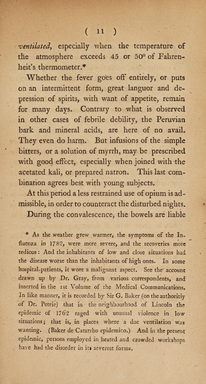 ventilated, especially when the temperature of the atmosphere exceeds 45 or 50° of Fahren¬ heit’s thermometer.* Whether the fever goes off entirely, or puts on an intermittent form, great languor and de¬ pression of spirits, with want of appetite, remain for many days.- Contrary to what is observed in other cases of febrile debility, the Peruvian bark and mineral acids, are here of no avail. They even do harm. But infusions of the simple bitters, or a solution of myrrh, may be prescribed with good effect, especially when joined with the acetated kali, or prepared natron. This last com¬ bination agrees best with young subjects. At this period a less restrained use of opium is ad¬ missible, in order to counteract the disturbed nights. t During the convalescence, the bowels are liable * As the weather grew warmer, the symptoms of the In¬ fluenza in 1785, were more severe, and the recoveries more tedious: And the inhabitants of low and close situations had the disease worse than the inhabitants of high ones. In some hospital-patients, it wore a malignant aspect. See the account drawn up by Dr. Gray, from various correspondents, and inserted in the ist Volume of the Medical Communications. In like manner, it is recorded by Sir G. Baker (on the authoritiy of Dr. Petrie) that in the neighbourhood of Lincoln the epidemic of 1762 raged with unusual violence in low situations; that is, in places where a due ventilation was wanting. (Baker de Catarrho epidemico.) And in the present epidemic, persons employed in heated and crowded workshops have had the disorder in its severest forms.