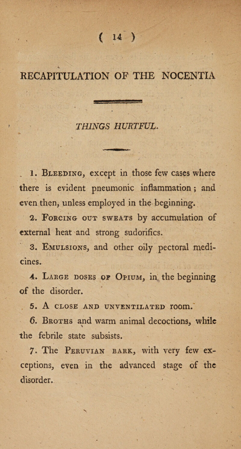 RECAPITULATION OF THE NOCENTIA THINGS HURTFUL. . 1. Bleeding, except in those few cases where there is evident pneumonic inflammation; and even then, unless employed in the beginning. 2. Forcing out sweats by accumulation of external heat and strong sudorifics. 3. Emulsions, and other oily pectoral medi¬ cines. 4. Large doses op Opium, in the beginning of the disorder. 5. A close and unventilated room. 0. Broths and warm animal decoctions, while the febrile state subsists. 7» The Peruvian bark, with very few ex¬ ceptions, even in the advanced stage of the disorder.