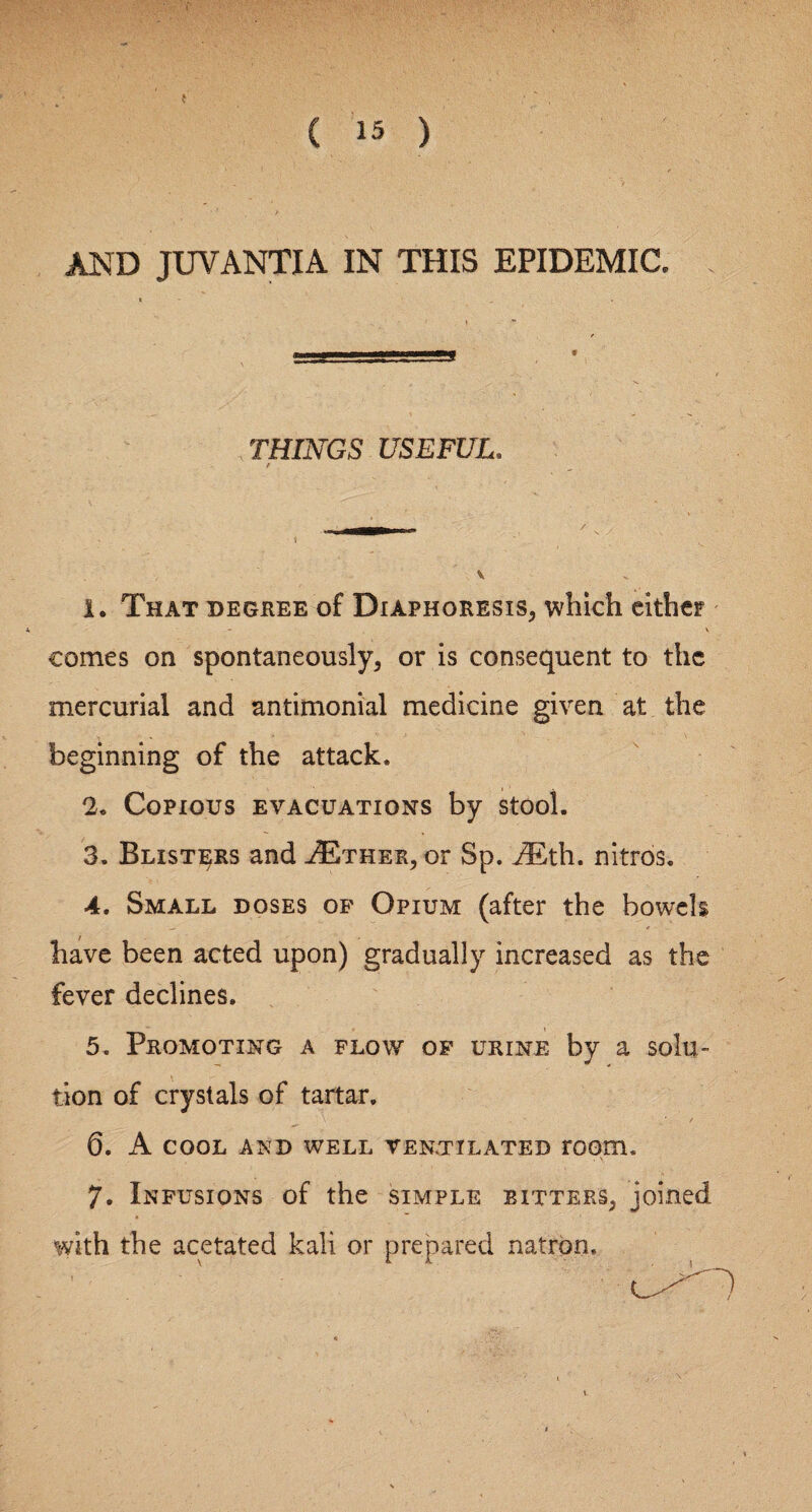 AND JUVANTIA IN THIS EPIDEMIC. THINGS USEFUL. f V 1. That degree of Diaphoresis, which either V comes on spontaneously, or is consequent to the mercurial and antimonial medicine given at the beginning of the attack. 2. Copious evacuations by stool. 3. Blisters and ^Ether, or Sp. i£th. nitros. 4. Small doses of Opium (after the bowels have been acted upon) gradually increased as the fever declines. 5. Promoting a flow of urine by a solu¬ tion of crystals of tartar. 6. A COOL AND WELL VENTILATED rOOTh 7. Infusions of the simple bitters, joined, with the acetated kali or prepared natron.