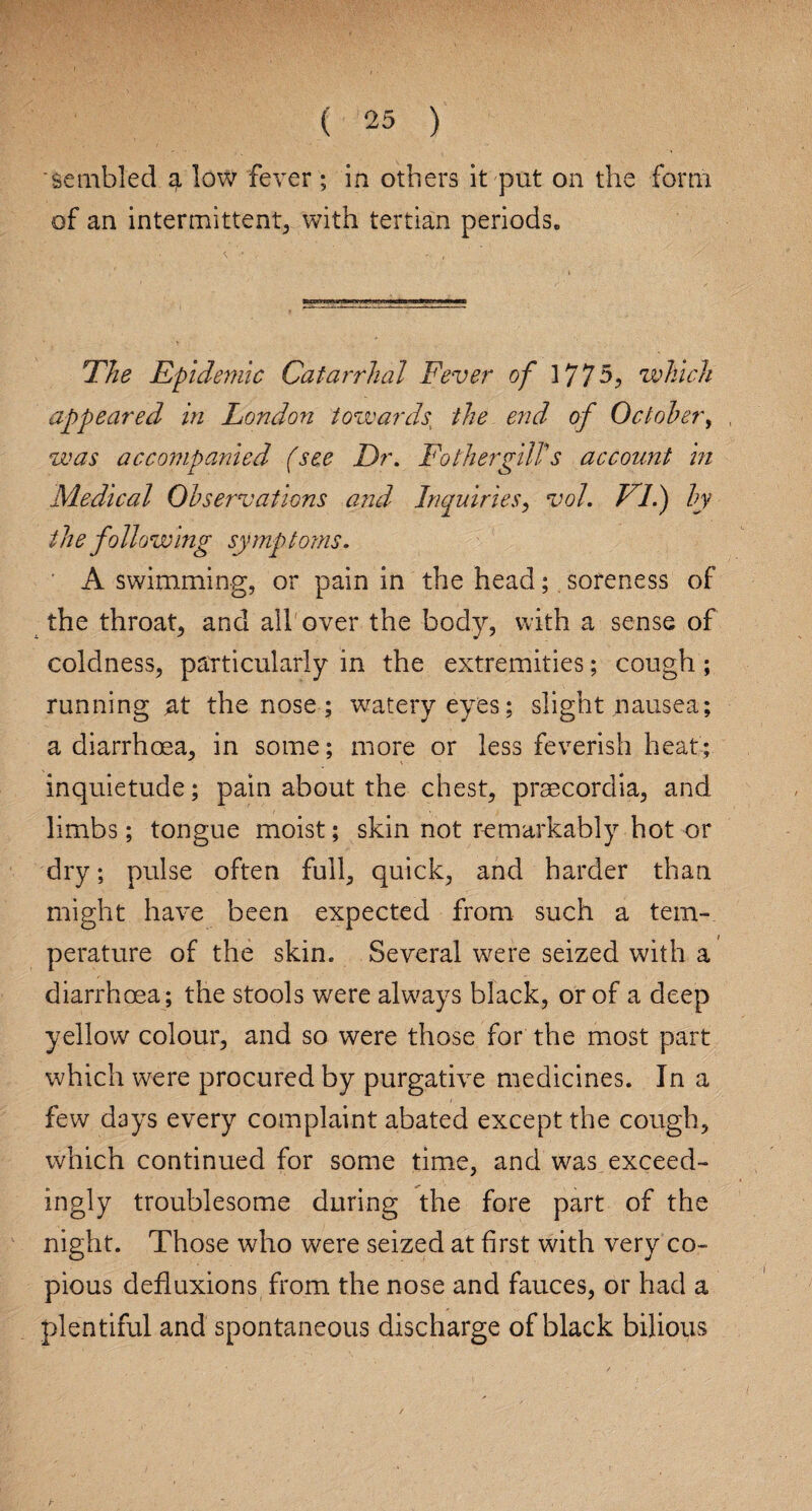 sembled g, low fever; in others it put on the form of an intermittent, with tertian periods. The Epidemic Catarrhal Fever of 1775, which appeared in London towards, the end of October, was accompanied (see I)r. FathergilTs account in Medical Observations and Inquiries, vol. FI.) by the following symptoms. A swimming, or pain in the head;. soreness of the throaty and all over the body, with a sense of coldness, particularly in the extremities; cough; running at the nose; watery eyes; slight nausea; a diarrhoea, in some; more or less feverish heat; inquietude; pain about the chest, praecordia, and limbs; tongue moist; skin not remarkably hot or dry; pulse often full, quick, and harder than might have been expected from such a tem¬ perature of the skin. Several were seized with a diarrhoea; the stools were always black, or of a deep yellow colour, and so were those for the most part which were procured by purgative medicines. In a few days every complaint abated except the cough, which continued for some time, and was exceed¬ ingly troublesome during the fore part of the night. Those who were seized at first with very co¬ pious defluxions from the nose and fauces, or had a plentiful and spontaneous discharge of black bilious