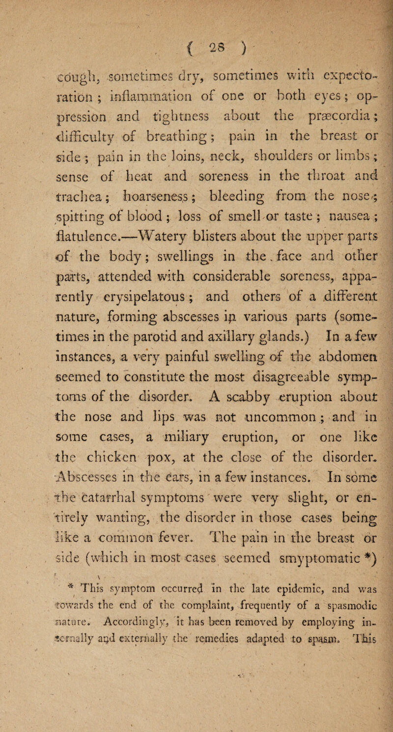 cough, sometimes dry, sometimes with expecto¬ ration ; inflammation of one or both eyes; op¬ pression and tightness about the praecordia; difficulty of breathing; pain in the breast or side ; pain in the loins, neck, shoulders or limbs; sense of heat and soreness in the throat and trachea; hoarseness; bleeding from the nose/; spitting of blood ; loss of smell or taste ; nausea ; flatulence.—Watery blisters about the upper parts of the body; swellings in the, face and other parts, attended with considerable soreness, appa¬ rently erysipelatous; and others of a different nature, forming abscesses iji various parts (some¬ times in the parotid and axillary glands.) In a few instances, a very painful swelling of the abdomen seemed to constitute the most disagreeable symp¬ toms of the disorder. A scabby eruption about the nose and lips was not uncommon ; and in some cases, a miliary eruption, or one like the chicken pox, at the close of the disorder.. Abscesses in the ^ars, in a few instances. In some the catarrhal symptoms were very slight, or en¬ tirely wanting, the disorder in those cases being like a common fever. The pain in the breast or side (which in most cases seemed smyptomatic *) * This symptom c?ccurred in the late epidemic, and was towards the end of the complaint, frequently of a spasmodic nature. Accordingly, it has been removed by employing in¬ ternally arjd externally the remedies adapted to spasm. This