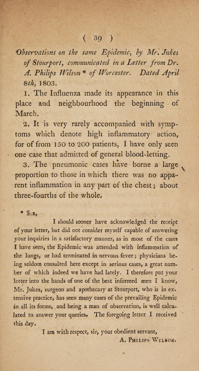 Observations on the same Epidemic, ly Mr. Jukes of Stourport, communicated in a Letter from Or. A. Philips Wilson * 0/ Worcester. Dated April 8 th, 1803. 1. The Influenza made its appearance in this place and neighbourhood the beginning of March. 2. It is very rarely accompanied with symp¬ toms winch denote high inflammatory action, for of from 150 to 200 patients, I have only seen one case that admitted of general blood-letting. ■fjf, 3. The pneumonic cases have borne a large proportion to those in which there was no appa¬ rent inflammation in any part of the chest; about three-fourths of the whole. * Sir, I should sooner have acknowledged the receipt of your letter, but did not consider myself capable of answering your inquiries in a satisfactory manner, as in most of the cases I have seen, the Epidemic was attended with inflammation of the lungs, or had terminated in nervous fever; physicians be- ing seldom consulted here except in serious cases, a great num¬ ber of which indeed we have had lately. I therefore put your letter into the hands of one of the best informed men I know, Mr. Jukes, surgeon and apothecary at Stourport, who is in ex¬ tensive practice, has seen many cases of the prevailing Epidemic in all its forms, and being a man of observation, is well calcu¬ lated to answer your queries. The foregoing letter I received this day. I am with respect, sir, your obedient servant, A. Philips Wilsov.