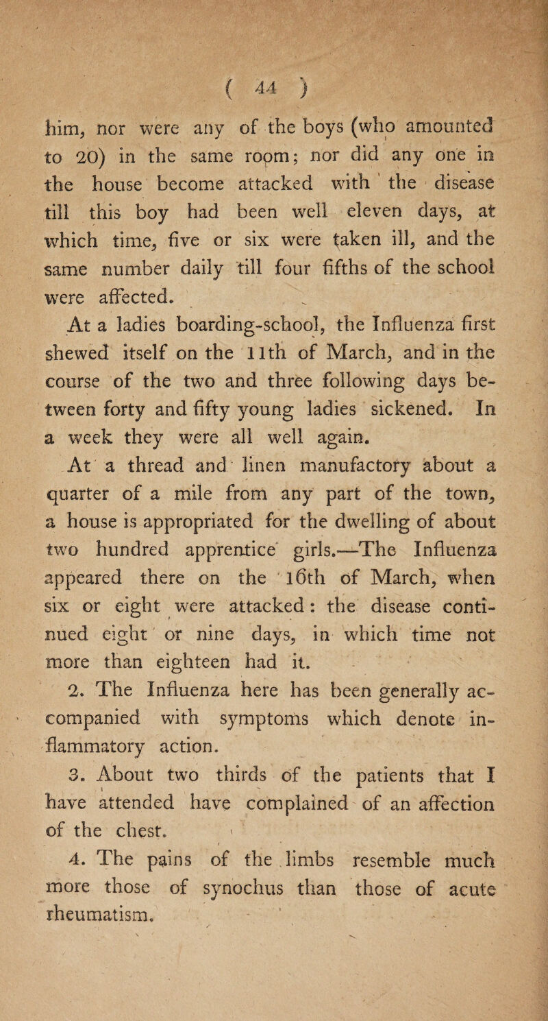 him, nor were any of the boys (who amounted to 20) in the same ropm; nor did any one in the house become attacked with the disease till this boy had been well eleven days, at which time, five or six were taken ill, and the same number daily till four fifths of the school were affected* At a ladies boarding-school, the Influenza first shewed itself on the 11th of March, and in the course of the two and three following days be¬ tween forty and fifty young ladies sickened. In a week they were all well again. At a thread and linen manufactory about a quarter of a mile from any part of the town, a house is appropriated for the dwelling of about two hundred apprentice girls.—The Influenza appeared there on the l6th of March, when six or eight were attacked: the disease conti¬ nued eight or nine days, in which time not more than eighteen had it. 2. The Influenza here has been generally ac¬ companied with symptoms which denote in¬ flammatory action. 3. About two thirds of the patients that I have attended have complained of an affection of the chest. / * • 4. The pains of the limbs resemble much more those of synochus than those of acute rheumatism.