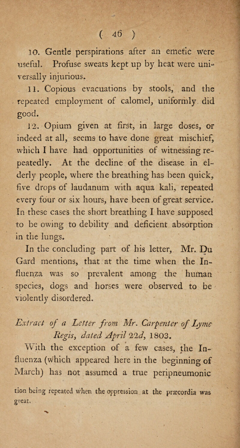 10. Gentle perspirations after an emetic were useful. Profuse sweats kept up by heat were uni¬ versally injurious. 11. Copious evacuations by stools, and the repeated employment of calomel, uniformly did good. ] 2. Opium given at first, in large doses, or indeed at all, seems to have done great mischief, ivhich I have had opportunities of witnessing re¬ peatedly. At the decline of the disease in el¬ derly people, where the breathing has been quick, five drops of laudanum with aqua kali, repeated every four or six hours, have been of great service* In these cases the short breathing I have supposed to be owing to debility and deficient absorption in the lungs. In the concluding part of his letter, Mr. Du Gard mentions, that at the time when the In¬ fluenza was so prevalent among the human species, dogs and horses wrere observed to be violently disordered. Extract of a Letter from Mr. Carpenter of Lyme Regis, dated April 22d, 1803. With the exception of a few cases, the In¬ fluenza (which appeared here in the beginning of March) has not assumed a true peripneumonia tion being repeated when the oppression at the prtecordia was great.