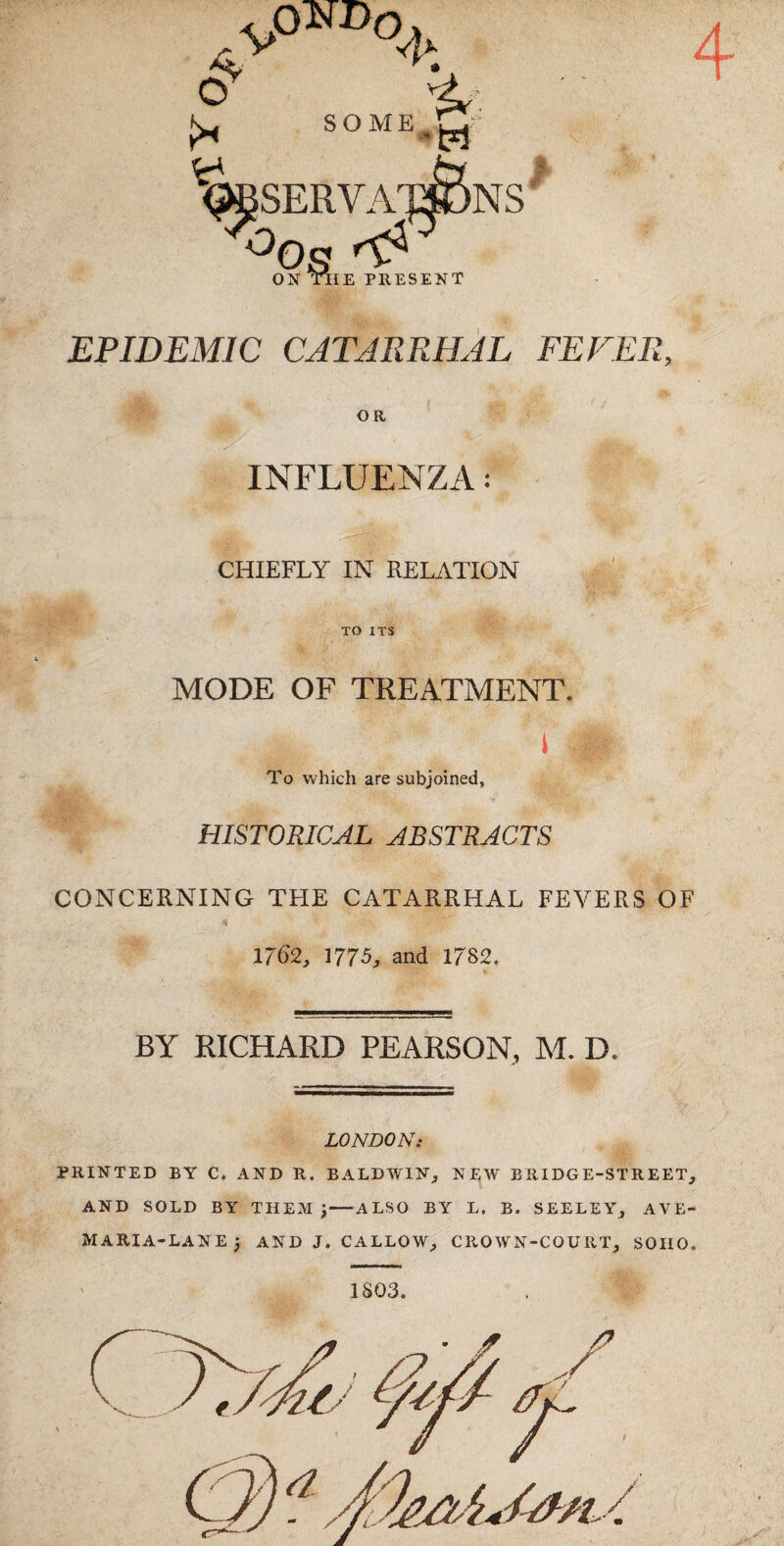 0^ SOME 4 “<^serva™ns *^0s ON TIIE PRE! PRESENT EPIDEMIC CATARRHAL FEVER, OR INFLUENZA: CHIEFLY IN RELATION TO ITS MODE OF TREATMENT. i To which are subjoined, HISTORICAL ABSTRACTS CONCERNING THE CATARRHAL FEVERS OF 1762, 1775, and 1782. BY RICHARD PEARSON, M. D. LONDON: PRINTED BY C. AND R. BALDWIN, NEW BRIDGE-STREET, AND SOLD BY THEM ^-ALSO BY L. B. SEELEY, AVE- MARIA-LANE; and J. callow, crown-court, SOHO. 1803.