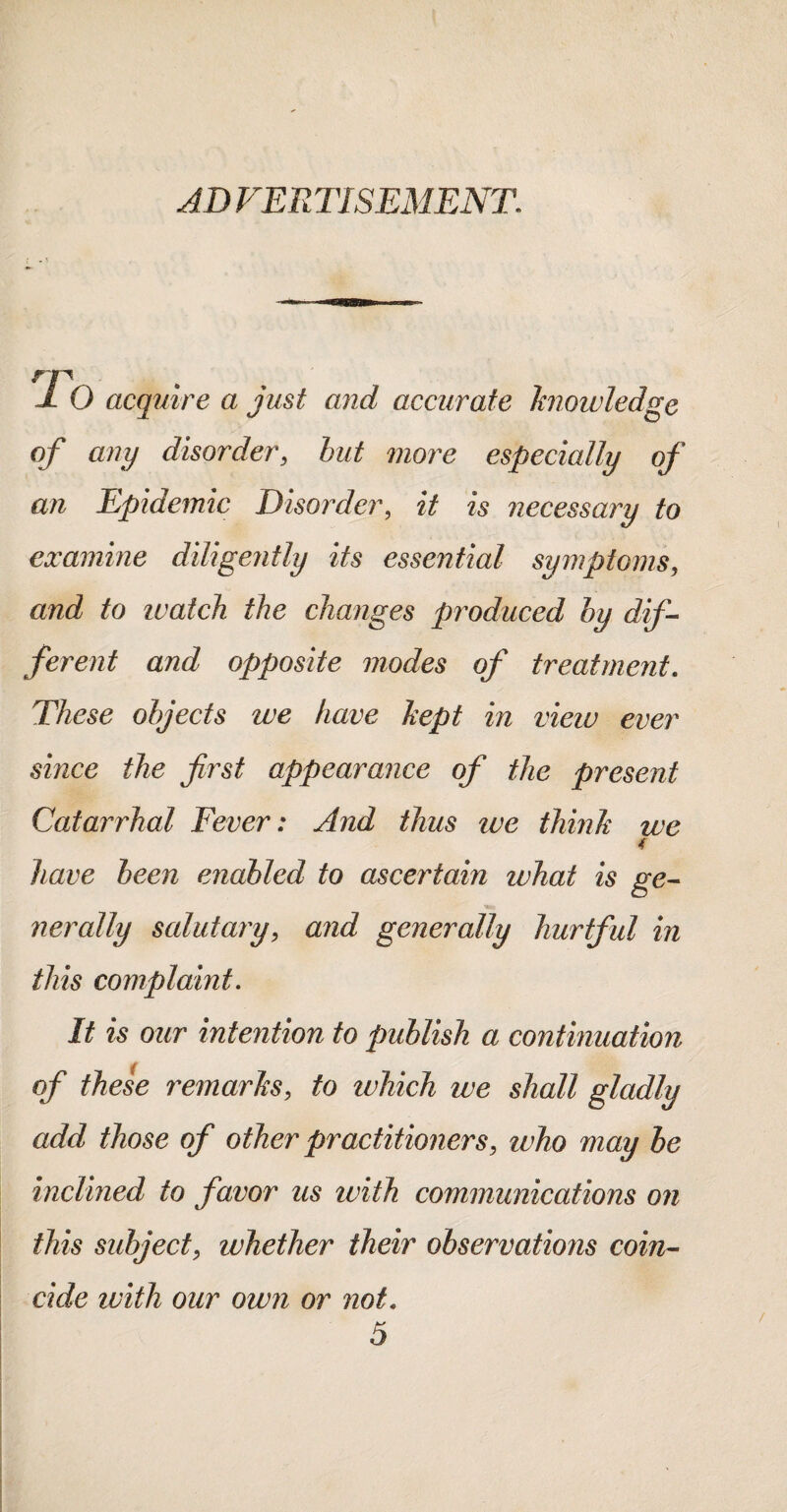 ADVERTISEMENT. J. O acquire a just and accurate hioivledge of any disorder, but more especially of an Epidemic DisoiAer, it is necessary to examine diligently its essential symptoms, and to luatch the changes produced by dif¬ ferent and opposite modes of treatment. These objects we have hept in view ever since the first appearance of the present Catarrhal Fever: And thus we thinh we 4 have been enabled to ascertain what is ge- nerally salutary, and generally hurtful in this complaint. It is our intention to publish a continuation of these remarhs, to which we shall gladly add those of other practitioners, who may he inclined to favor us with communications on this subject, whether their observations coin¬ cide with our own or not. 5