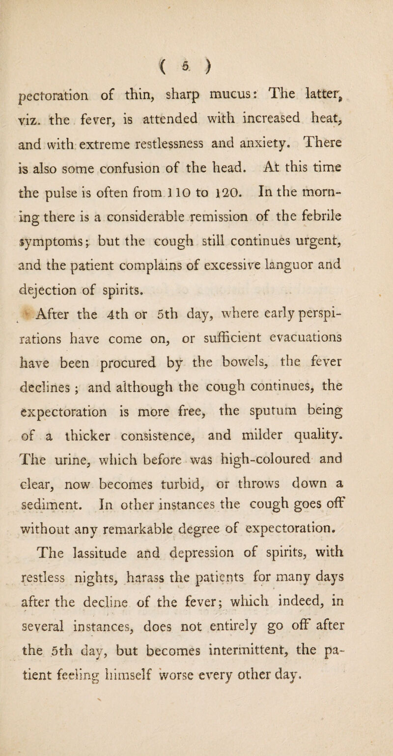 pectoration of thin, sharp mucus: The latter^ viz. the fever, is attended with increased heat, and with extreme restlessness and anxiety. There is also some confusion of the head. At this time the pulse is often from 110 to 120- In the morn¬ ing there is a considerable remission of the febrile symptoms; but the cough still continues urgent, and the patient complains of excessive languor and dejection of spirits. ' After the 4th or 5th day, where early perspi¬ rations have come on, or sufficient evacuations have been procured by the bowels, the fever declines ; and although the cough continues, the expectoration is more free, the sputum being of a thicker consistence, and milder quality. The urine, which before was high-coloured- and clear, now becomes turbid, or throws down a sediment. In other instances the cough goes off without any remiarkable degree of expectoration. The lassitude and depression of spirits, with restless nights, harass the patients for many days after the decline of the fever; which indeed, in several instances, does not entirely go off after the 5th day, but becomes intermittent, the pa¬ tient feeling himself worse every other day- V