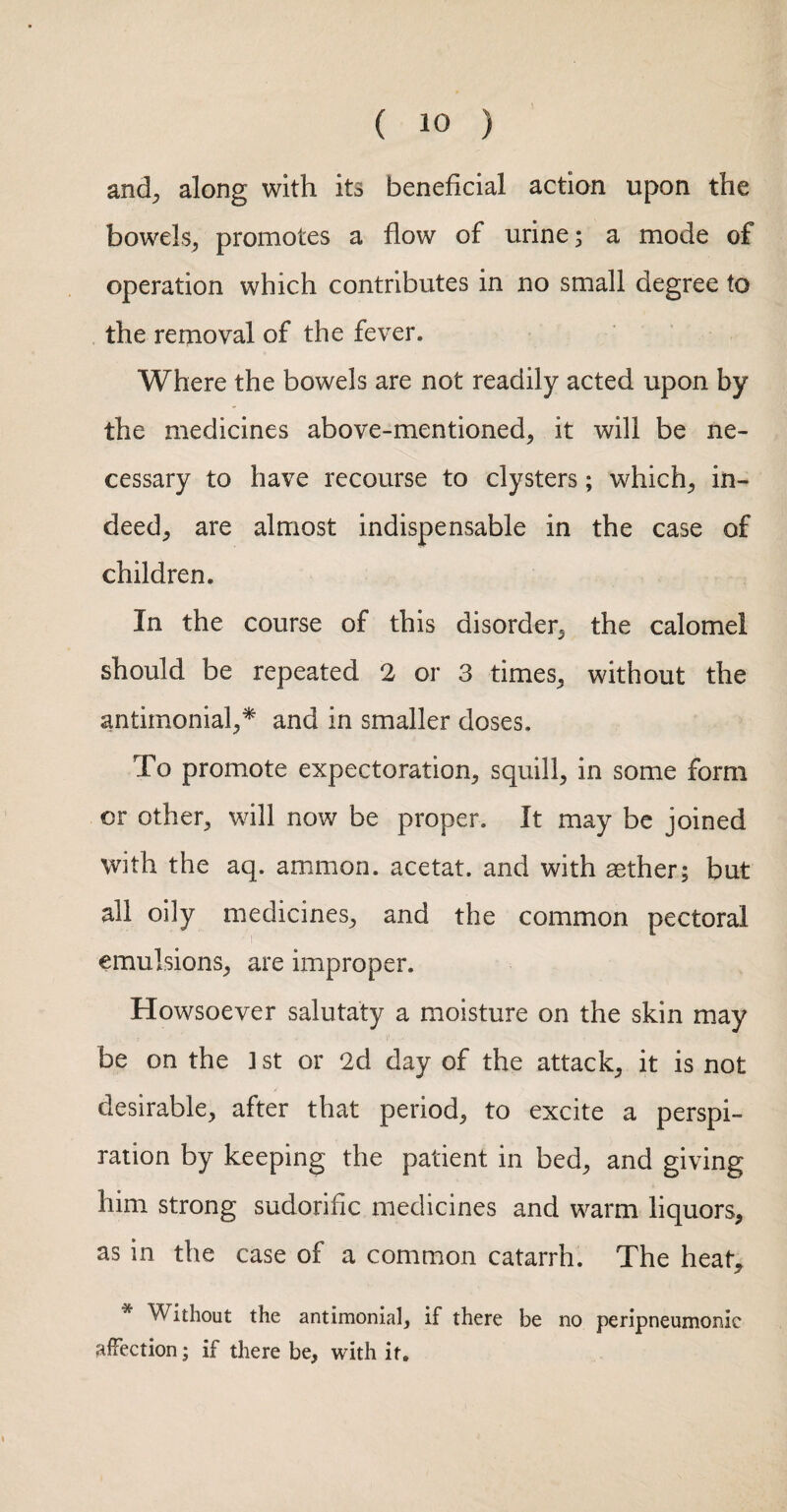 andy along with its beneficial action upon the bowels, promotes a flow of urines a mode of operation which contributes in no small degree to the removal of the fever. Where the bowels are not readily acted upon by the medicines above-mentioned, it will be ne¬ cessary to have recourse to clysters; which, in¬ deed, are almost indispensable in the case of children. In the course of this disorder, the calomel should be repeated 2 or 3 times, without the antirnonial,* and in smaller doses. To promote expectoration, squill, in some form or other, will now be proper. It may be joined with the aq. ammon. acetat. and with aether; but all oily medicines, and the common pectoral emulsions, are improper. Howsoever salutaty a moisture on the skin may be on the ] st or 2d day of the attack, it is not desirable, after that period, to excite a perspi¬ ration by keeping the patient in bed, and giving him strong sudorific medicines and warm liquors, as in the case of a common catarrh. The heat^ * Without the antimonial, if there be no peripneumonic affection; if there be, with it.