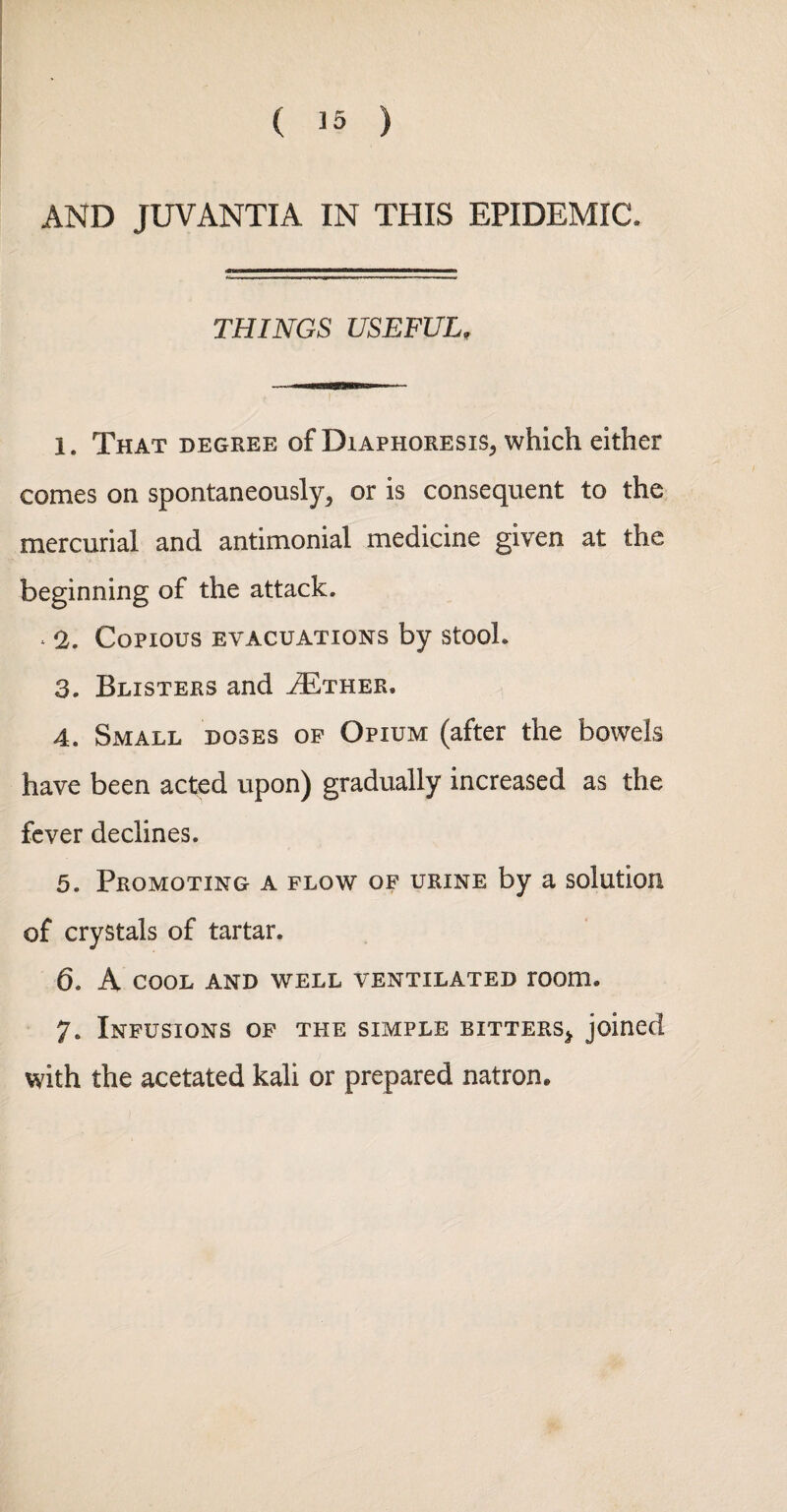 ( ) AND JUVANTIA IN THIS EPIDEMIC. THINGS USEFUL. 1. That degree of Diaphoresis^ which either comes on spontaneously^ or is consequent to the mercurial and antimonial medicine given at the beginning of the attack. * !2. Copious evacuations by stool. 3. Blisters and ^ther. 4. Small doses of Opium (after the bowels have been acted upon) gradually increased as the fever declines. 5. Promoting a flow of urine by a solution of crystals of tartar. 6. A COOL AND WELL VENTILATED TOOm. 7. Infusions of the simple bitters^ joined with the acetated kali or prepared natron.