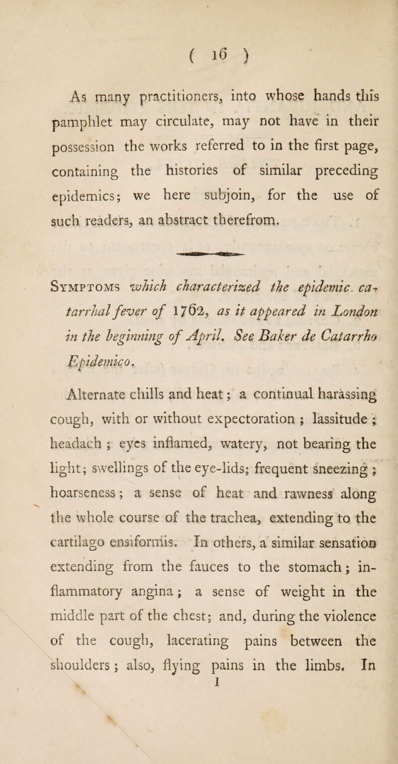 ( ) As many practitioners, into whose hands this pamphlet may circulate, may not have in their possession the works referred to in the first page, containing the histories of similar preceding epidemics; we here subjoin, for the use of such readers, an abstract therefrom. Symptoms which characterized the epidemic. ca-^ tarrhal fever of 176^^ cis it appeared in London in the beginning of April, See Baker de Catarrho Epidemic 0, Alternate chills and heat; a continual harassing cough, with or without expectoration ; lassitude ; headach ; eyes inflamed, watery, not bearing the light; swellings of the eye-lids; frequent sneezing ; hoarseness; a sense of heat and rawness along the whole course of the trachea, extending to the cartilago ensiformis. In others, a similar sensation extending from the fauces to the stomach; in¬ flammatory angina; a sense of weight in the middle part of the chest; and, during the violence of the cough, lacerating pains between the shoulders; also, flying pains in the limbs. In 1