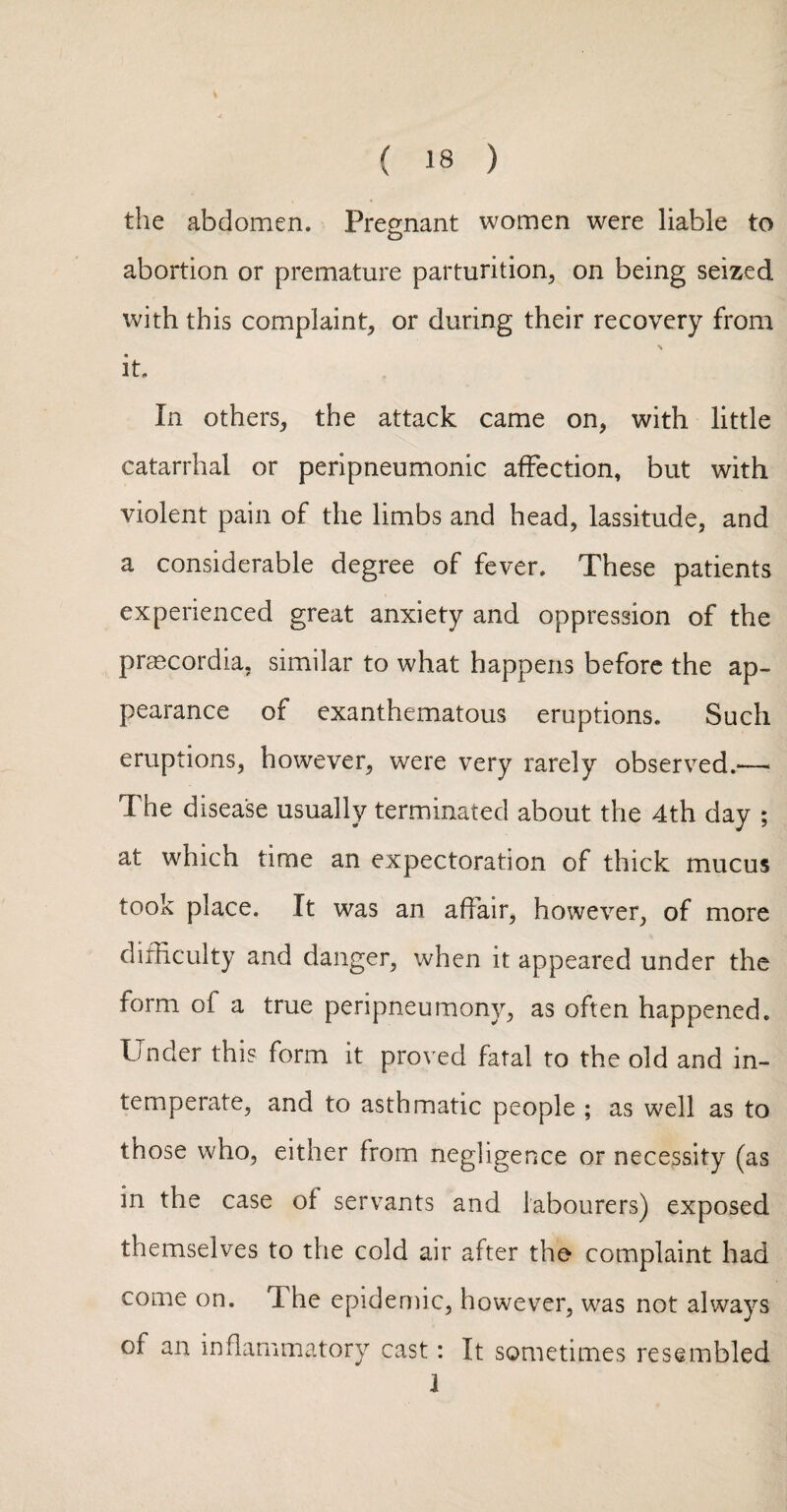 the abdomen. Pregnant women were liable to abortion or premature parturition^ on being seized with this complaint, or during their recovery from it. In others, the attack came on, with little catarrhal or peripneumonic affection, but with violent pain of the limbs and head, lassitude, and a considerable degree of fever. These patients experienced great anxiety and oppression of the prascordia, similar to what happens before the ap¬ pearance of exanthematous eruptions. Such eruptions, however, were very rarely observed.—■ The disease usually terminated about the 4th day ; at which time an expectoration of thick mucus took place. It was an affair, however, of more difficulty and danger, when it appeared under the form of a true peripneumony, as often happened. Under this form it proved fatal to the old and in¬ temperate, and to asthmatic people ; as well as to those who, either from negligence or necessity (as in the case of servants and labourers) exposed themselves to the cold air after the complaint had come on. The epidemic, however, was not always of an inflammatory cast: It sometimes resembled 1