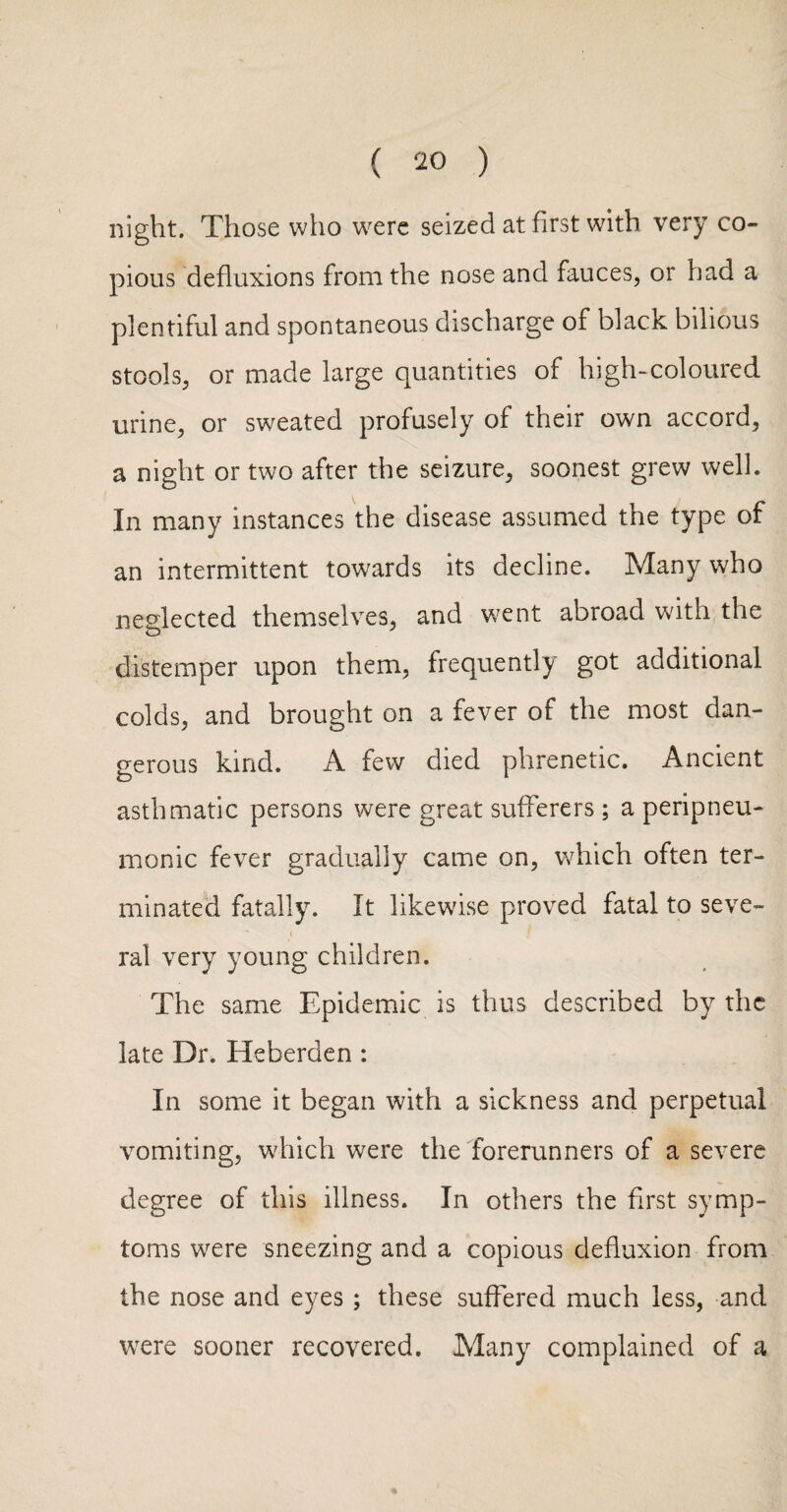 ( ) night. Those who were seized at first with very co¬ pious defluxions from the nose and fauces, or had a plentiful and spontaneous discharge of black bilious stools, or made large quantities of high-coloured urine, or sweated profusely of their own accord, a night or two after the seizure, soonest grew well. In many instances the disease assumed the type of an intermittent towards its decline. Many who neglected themselves, and went abroad with the distemper upon them, frequently got additional colds, and brought on a fever of the most dan¬ gerous kind. A few died phrenetic. Ancient asthmatic persons were great sufferers; a peripneu- monic fever gradually came on, which often ter¬ minated fatally. It likewise proved fatal to seve- I ral very young children. The same Epidemic is thus described by the late Dr. Heberden: In some it began with a sickness and perpetual vomiting, which were the forerunners of a severe degree of this illness. In others the first symp¬ toms were sneezing and a copious defluxion from the nose and eyes ; these suffered much less, and were sooner recovered. Many complained of a