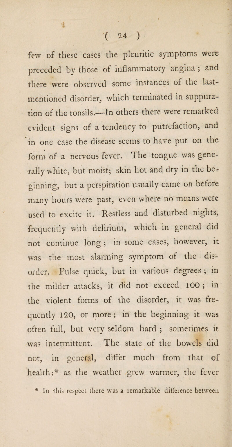 i ( 24 ) few of these cases the pleuritic symptoms were preceded by those of inflammatory angina ; and there were observed some instances of the last- mentioned disorder, which terminated in suppura¬ tion of the tonsils.—In others there were remarked evident signs of a tendency to putrefaction, and in one case the disease seems to have put on the form of a nervous fever. The tongue was gene¬ rally white, but moist; skin hot and dry in the be¬ ginning, but a perspiration usually came on before many hours were past, even where no means were used to excite it. Restless and disturbed nights, frequently with delirium, which in general did not continue long ; in some cases, however, it was the most alarming symptom of the dis¬ order. Pulse quick, but in various degrees ; in the milder attacks, it did not exceed 100 ; in the violent forms of the disorder, it was fre¬ quently 120, or rnore ; in the beginning it w^as often full, but very seldom hard ; sometimes it was intermittent. The state of the bowels did not, in general, differ much from that of health;* as the weather grew warmer, the fever * In this respect there was a remarkable difference between