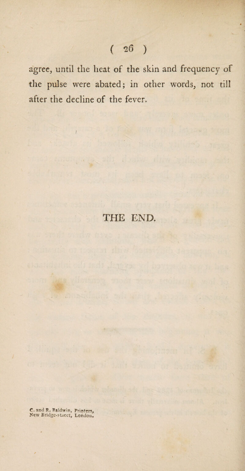 agree, until the heat of the skin and frequency of the pulse were abated; in other words, not till after the decline of the fever. THE END. C. and R. Raldwin, Printers, New Bridge-sUeet, London.