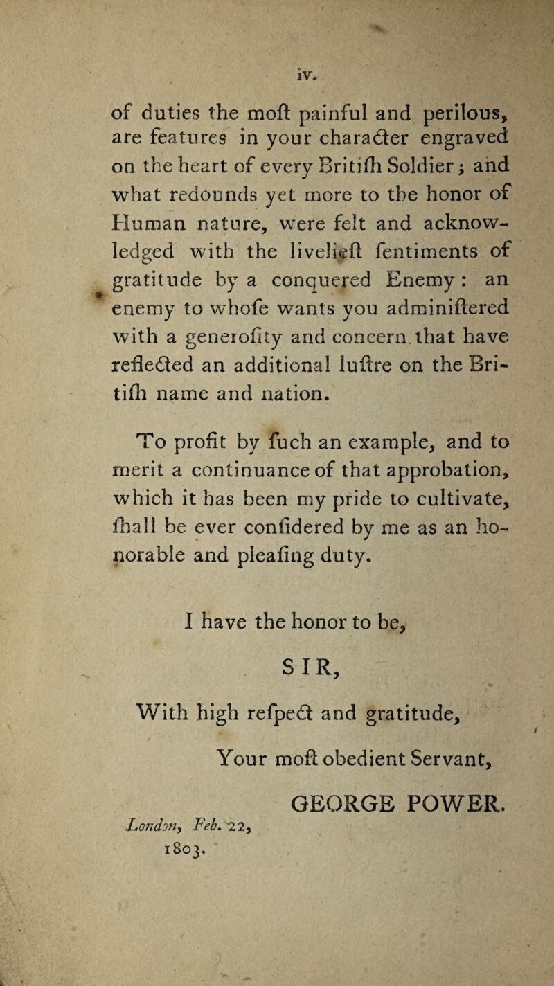 of duties the moft painful and perilous, are features in your chara&er engraved on the heart of every Britifh Soldier; and what redounds yet more to the honor of Human nature, were felt and acknow¬ ledged with the livelieft fentiments of gratitude by a conquered Enemy : an enemy to whofe wants you adminiftered with a generofity and concern that have reflected an additional luftre on the Bri¬ tifh name and nation. To profit by fuch an example, and to merit a continuance of that approbation, which it has been my pride to cultivate, fhall be ever confidered by me as an ho¬ norable and pleafing duty. I have the honor to be, SIR, With high refpeft and gratitude. Your moft obedient Servant, GEORGE POWER. London, Feb. 22, 1803.