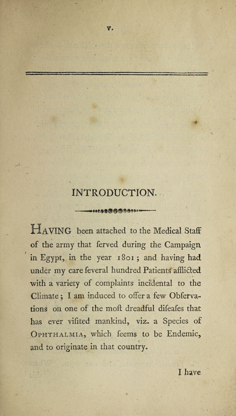 V* INTRODUCTION. HAVING been attached to the Medical Staff * of the army that ferved during the Campaign in Egypt, in the year 1801 ; and having had under my care feveral hundred Patients affli&ed with a variety of complaints incidental to the Climate; I am induced to offer a few Obferva- tions on one of the molt dreadful difeafes that has ever vifited mankind, viz. a Species of Ophthalmia, which feems to be Endemic, c * 4 $ and to originate in that country. I have