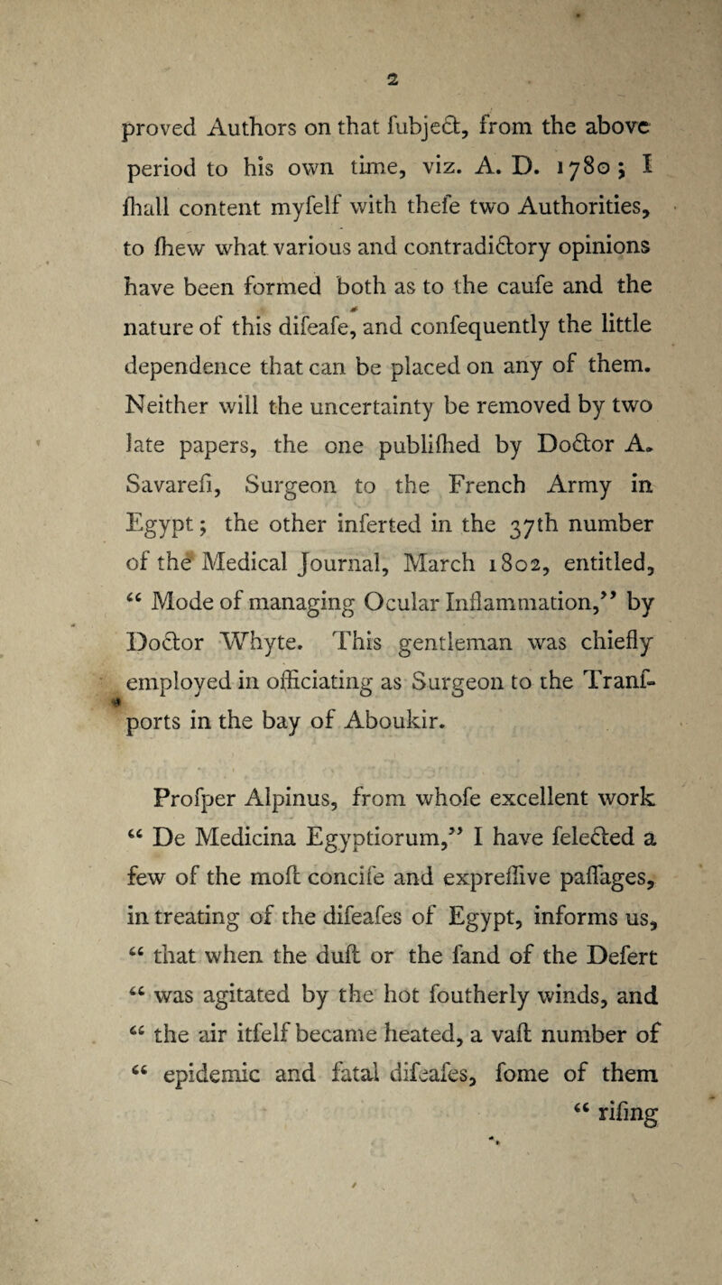 proved Authors on that fubjedfc, from the above period to his own time, viz. A. D. 1780 ; I ffiall content myfelf with thefe two Authorities, to fhew what various and contradidtory opinions have been formed both as to the caufe and the nature of this difeafe, and confequently the little dependence that can be placed on any of them. Neither will the uncertainty be removed by two late papers, the one publifhed by Dodtor A* Savarefi, Surgeon to the French Army in Egypt; the other infer ted in the 37 th number of the Medical Journal, March 1802, entitled, u Mode of managing Ocular Inflammation,” by Dodfor Whyte. This gentleman was chiefly employed in officiating as Surgeon to the Trans¬ ports in the bay of Aboukir. Profper Alpinus, from whofe excellent work “ De Medicina Egyptiorum,” I have feledled a few of the moft concife and expreffive paffages, in treating of the difeafes of Egypt, informs us, “ that when the dull or the land of the Defert was agitated by the hot foutherly winds, and the air itfelf became heated, a vaft number of 66 epidemic and fatal difeafes, fome of them “ rifing