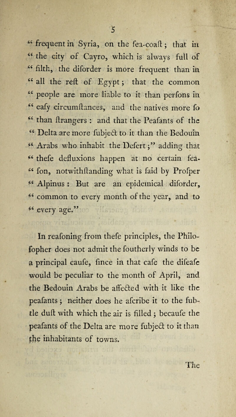 4< frequent in Syria, on the fea-coaft; that in the city of Cayro, which is always full of “ filth, the diforder is more frequent than in all the reft of Egypt; that the common £C people are more liable to it than perfons in “ eafy circumftances, and the natives more fo £C than ftrangers : and that the Peafants of the cc Delta are more fubjedt to it than the Bedouin “ Arabs who inhabit the Defertadding that thefe defluxions happen at no certain fea- £C fon, notwithftanding what is faid by Profper Alpinus: But are an epidemical diforder, common to every month of the year, and to ^ every age.” In reafoning from thefe principles, the Philo- fopher does not admit the foutherly winds to be a principal caufe, fince in that cafe the difeafe would be peculiar to the month of April, and the Bedouin Arabs be affedted with it like the peafants; neither does he aferibe it to the fub- tle dull with which the air is filled ; becaufe the peafants of the Delta are more fubjedt to it than the inhabitants of towns.