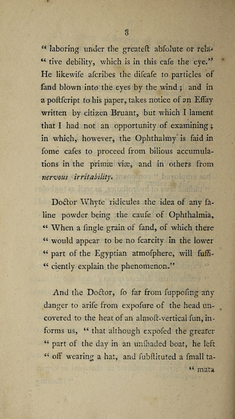 3 cc laboring under the greateft abfolute or reia* <c tive debility, which is in this cafe the eye.” He likewife afcribes the difeafe to particles of fand blown into the eyes by the wind ; and in a poftfcript to his paper, takes notice of an Effay written by citizen Bruant, but which I lament that I had not an opportunity of examining; in which, howrever, the Ophthalmy is faid in fome cafes to proceed from bilious accumula¬ tions in the primse vice, and in others from nervous irritability* Do£lor Whyte ridicules the idea of any fa- line powder being the caufe of Ophthalmia, “ When a fingle grain of fand, of which there “ would appear to be no fcarcity in the lower part of the Egyptian atmofphere, will fuffi- “ ciently explain the phenomenon.” And the Doctor, fo far from fuppofmg any danger to arife from expofure of the head un- covered to the heat of an almoft-vertical fun, in¬ forms us, “ that although expofed the greater part of the day in an unloaded boat, he left off wearing a hat, and fubflituted a fmall ta- “ mats