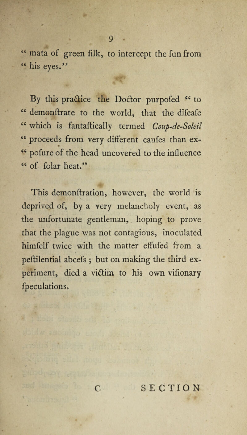 “ mata of green filk, to intercept the fun from “ his eyes.” By this practice the Do&or purpofed <c to “ demonflrate to the world, that the difeafe which is fantaffically termed Coup-de-Soleil “ proceeds from very different caufes than ex- - * u pofure of the head uncovered to the influence tc of folar heat.” This demonflration, however, the world is deprived of, by a very melancholy event, as the unfortunate gentleman, hoping to prove that the plague was not contagious, inoculated himfelf twice with the matter effufed from a peflilential abcefs; but on making the third ex¬ periment, died a vi&im to his own vifionary fpeculations. C SECTION