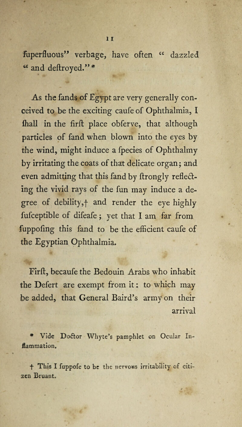 itlperf^uous,, verbage, have often cc dazzled u and deftroyed.” * As the fands of Egypt are very generally con¬ ceived to be the exciting caufe of Ophthalmia, I fliall in the lirft place obferve, that although particles of fand when blown into the eyes by the wind, might induce a fpecies of Ophthalmy by irritating the coats of that delicate organ; and even admitting that this fand by ftrongly reflect¬ ing the vivid rays of the fun may induce a de¬ gree of debility,f and render the eye highly fufceptible of difeafe; yet that I am far from fuppofmg this fand to be the efficient caufe of the Egyptian Ophthalmia. Firft, becaufe the Bedouin Arabs who inhabit the Defert are exempt from it: to which may be added, that General Baird’s army on their arrival * Vide Do&or Whyte’s pamphlet on Ocular In¬ flammation. + This I fuppofe to be the nervous irritability of citi¬ zen Bruant.