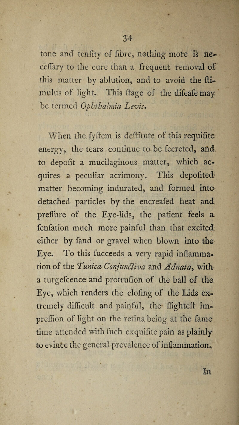 tone and tenfity of fibre, nothing more is ne~ ceffary to the cure than a frequent removal of this matter by ablution, and to avoid the fti- mulus of light. This flage of the difeafe may be termed Ophthalmia Levis. When the fyftem is deftitute of this requifite energy, the tears continue to be fecreted, and to depoht a mucilaginous matter, which ac¬ quires a peculiar acrimony. This depofited matter becoming indurated, and formed into detached particles by the encreafed heat and preffure of the Eye-lids, the patient feels a. fenfation much more painful than that excited either by fand or gravel when blown into the Eye. To this fucceeds a very rapid inflamma¬ tion of the Tunica Conjunctiva and Adnata, with a turgefcence and protrufion of the ball of the Eye, which renders the clofing of the Lids ex¬ tremely difficult and painful, the flighted: im- preflion of light on the retina being at the fame time attended with fuch exquifite pain as plainly to evince the general prevalence of inflammation.. In