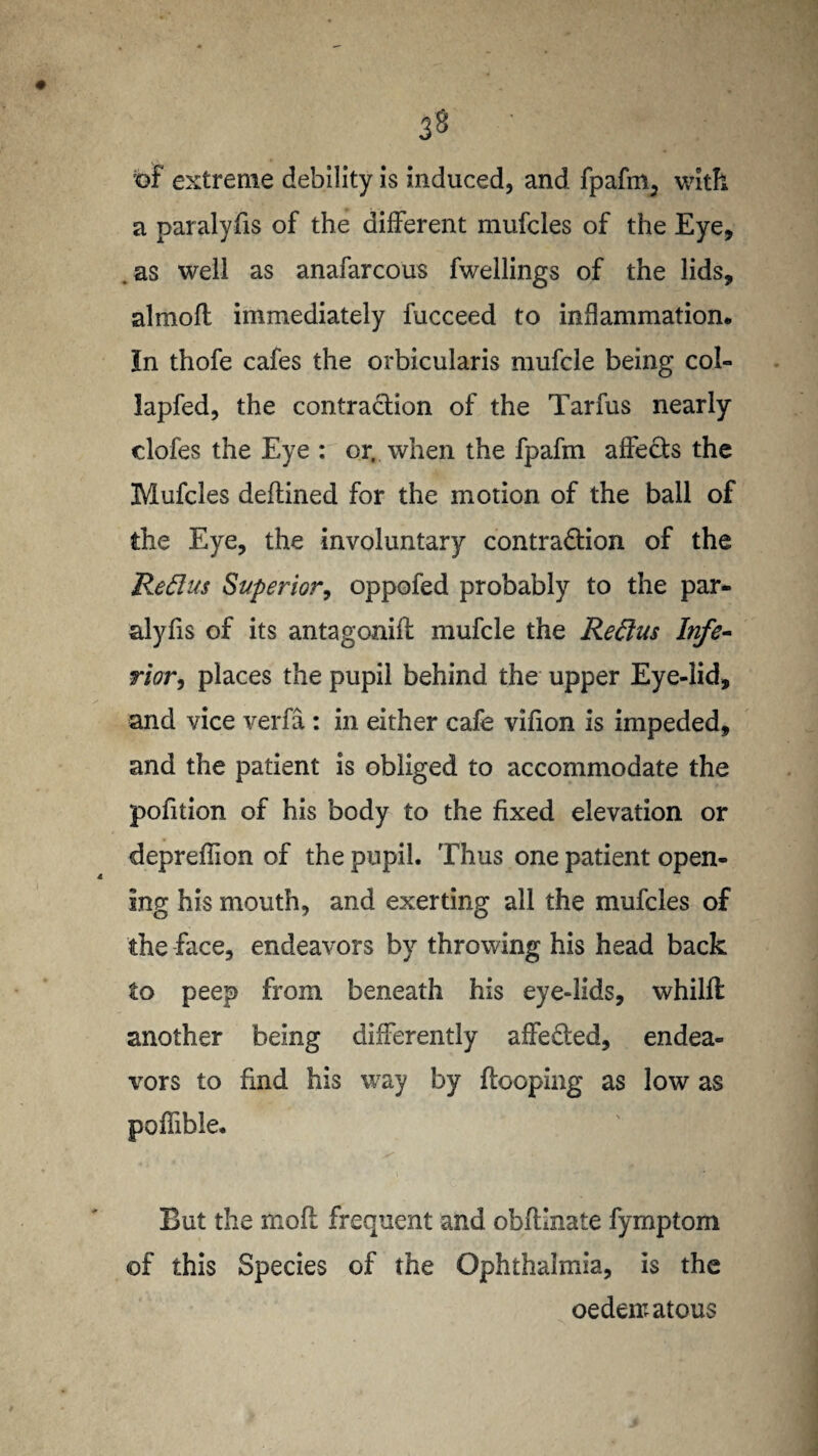 3§ of extreme debility is induced, and fpafm, with a paralyfis of the different mufcles of the Eye, . as well as anafarcous fwellings of the lids, almofl immediately fucceed to inflammation. In thofe cafes the orbicularis mufcle being col- lapfed, the contraction of the Tarfus nearly clofes the Eye : or, when the fpafm affects the Mufcles deftined for the motion of the ball of the Eye, the involuntary contraction of the Reft us Superior, oppofed probably to the par¬ alyfis of its antagonifl mufcle the Reftus Infe¬ rior, places the pupil behind the upper Eye-lid, and vice verfa: in either cafe vifion is impeded, and the patient is obliged to accommodate the pofition of his body to the fixed elevation or depreflion of the pupil. Thus one patient open¬ ing his mouth, and exerting all the mufcles of the face, endeavors by throwing his head back to peep from beneath his eye-lids, whilfl another being differently affe&ed, endea¬ vors to find his way by {looping as low as poffible. .s' But the ffiofl frequent and obflinate fymptom of this Species of the Ophthalmia, is the oedematous