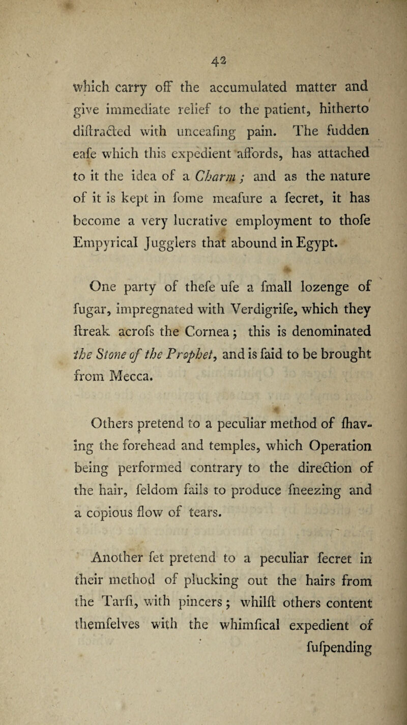 which carry off the accumulated matter and give immediate relief to the patient, hitherto diffracted with unceafing pain. The fudden eafe which this expedient affords, has attached to it the idea of a Charm ; and as the nature of it is kept in feme meafure a fecret, it has become a very lucrative employment to thofe Empyrical Jugglers that abound in Egypt. One party of thefe ufe a frnall lozenge of fugar, impregnated with Verdigrife, which they flreak acrofs the Cornea; this is denominated the Stone of the Prophet, and is faid to be brought from Mecca. Others pretend to a peculiar method of {hav¬ ing the forehead and temples, which Operation being performed contrary to the direction of the hair, feidom fails to produce fneezing and a copious flow of tears. Another fet pretend to a peculiar fecret in their method of plucking out the hairs from the Tarfi, with pincers; whilfl others content themfelves with the whimfical expedient of fufpending