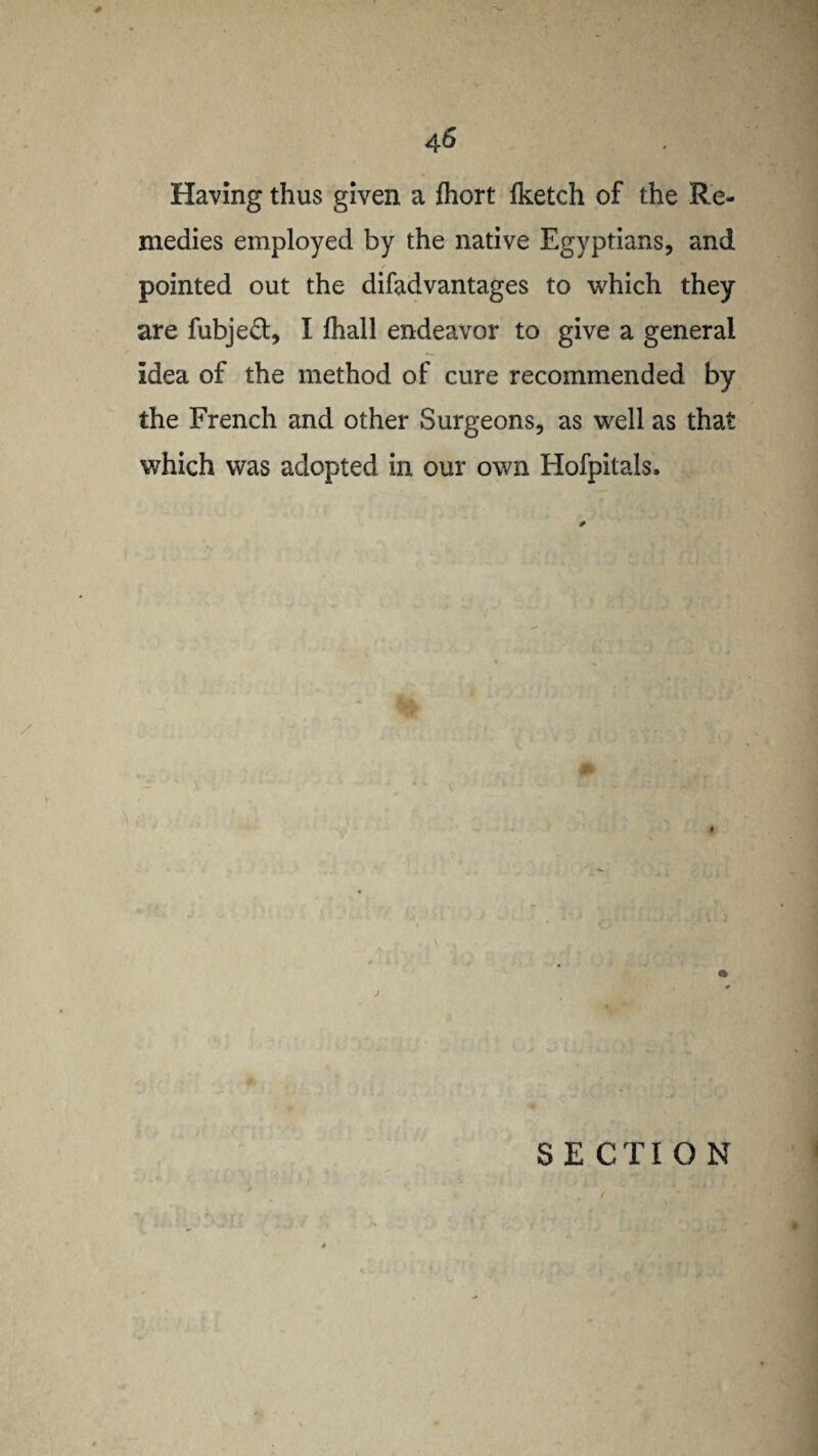 Having thus given a fhort Iketch of the Re¬ medies employed by the native Egyptians, and pointed out the difadvantages to which they are fubjeft, I fhall endeavor to give a general idea of the method of cure recommended by the French and other Surgeons, as well as that which was adopted in our own Hofpitals. S E CTI O N