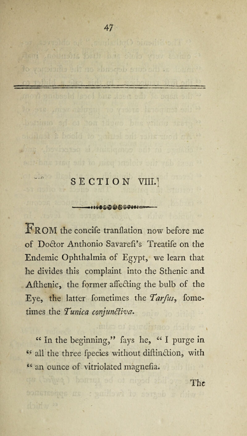 SECTION VIII.] From the condfe tranflation now before me of Do&or Anthonio Savarefi’s Treatife on the Endemic Ophthalmia of Egypt, we learn that he divides this complaint into the Sthenic and Afthenic, the former affe&ing the bulb of the Eye, the latter fometimes the Tarfus, fome- times the Tunica conjundiva* cc In the beginning,” fays he, I purge in <c all the three fpecies without diftindlion, with <c an ounce of vitriolated magnefia. The