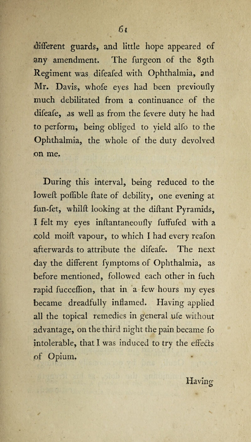 different guards, and little hope appeared of any amendment. The furgeon of the 89th Regiment was difeafed with Ophthalmia, and Mr. Davis, whofe eyes had been previoufly much debilitated from a continuance of the difeafe, as well as from the fevere duty he had to perform, being obliged to yield alfo to the Ophthalmia, the whole of the duty devolved on me. During this interval, being reduced to the lowed poffible date of debility, one evening at fun-fet, whild looking at the didant Pyramids, I felt my eyes indantaneoully fuffufed with a cold moid vapour, to which I had every reafon afterwards to attribute the difeafe. The next day the different fymptoms of Ophthalmia, as before mentioned, followed each other in fuch rapid fucceffion, that in a few hours my eyes became dreadfully inflamed. Having applied all the topical remedies in general ufe without advantage, on the third night the pain became fo intolerable, that I was induced to try the effects of Opium.