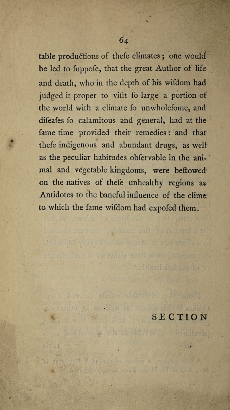 table productions of thefe climates; one would be led to fuppofe, that the great Author of life and death, who in the depth of his wifdom had judged it proper to viiit fo large a portion of the world with a climate fo unwholefome, and difeafes fo calamitous and general, had at the fame time provided their remedies: and that thefe indigenous and abundant drugs, as well as the peculiar habitudes obfervable in the ani¬ mal and vegetable kingdoms, were bellowed on the natives of thefe unhealthy regions as Antidotes to the baneful influence of the clime to which the fame wifdom had expofed them*