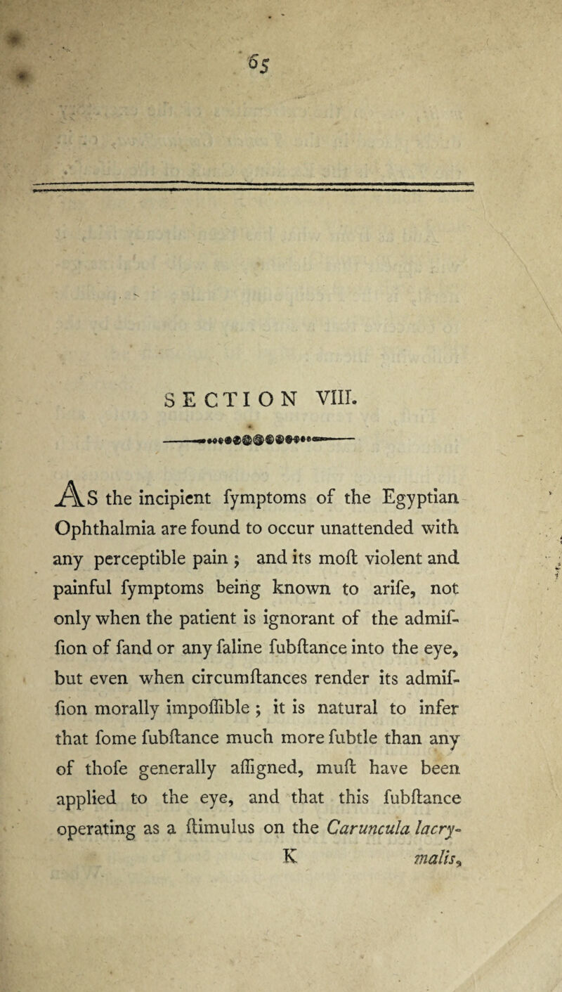 SECTION VIII. As the incipient fymptoms of the Egyptian Ophthalmia are found to occur unattended with any perceptible pain my and its moll violent and painful fymptoms being known to arife, not only when the patient is ignorant of the admif- fion of fand or any faline fubftance into the eye, but even when circum fiances render its admif- fion morally impoflible; it is natural to infer that fome fubftance much more fubtle than any of thofe generally affigned, muft have been applied to the eye, and that this fubftance operating as a ftimulus on the Caruncula lacry- K mails y