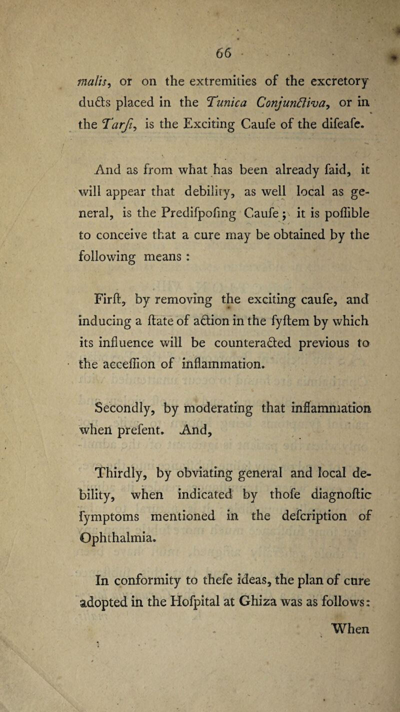 malts, or on the extremities of the excretory duds placed in the Tunica Conjunctiva, or in the Tarfi, is the Exciting Caufe of the difeafe. And as from what has been already faid, it will appear that debility, as well local as ge¬ neral, is the Predifpofmg Caufe; it is poflible *> / to conceive that a cure may be obtained by the following means : Firffc, by removing the exciting caufe, and inducing a hate of action in the fyftem by which its influence will be counteracted previous to the acceflion of inflammation. , , , Secondly, by moderating that inflammation when prefent. And, Thirdly, by obviating general and local de¬ bility, when indicated by thofe diagnoftic fymptoms mentioned in the defcription of Ophthalmia. In conformity to thefe ideas, the plan of cure adopted in the Hofpital at Ghiza was as follows: When