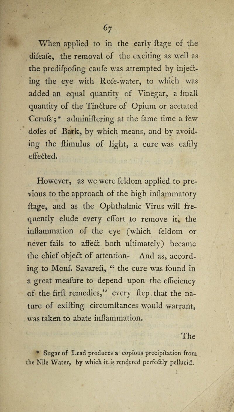 When applied to in the early flage of the difeafe, the removal of the exciting as well as the predifpofing caufe was attempted by injeat¬ ing the eye with Rofe-water, to which was added an equal quantity of Vinegar, a finall quantity of the Tin&ure of Opium or acetated Cerufs ; * adminiftering at the fame time a few dofes of Bark, by which means, and by avoid¬ ing the ftimulus of light, a cure was eafily effected. . | • ' r * However, as we were feldom applied to pre¬ vious to the approach of the high inflammatory ftage, and as the Ophthalmic Virus will fre¬ quently elude every effort to remove it, the inflammation of the eye (which feldom or never fails to affe£t both ultimately) became the chief obje& of attention- And as, accord¬ ing to Monf. Savarefi, 66 the cure was found in a great meafure to depend upon the efficiency of- the firfl remedies,” every flep. that the na¬ ture of exifting circumflances would warrant, was taken to abate inflammation. The * Sugar of Lead produces a copious precipitation from the Nile Water, by which it*is rendered perfe&ly pellucid.