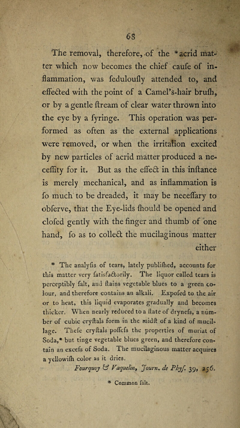 The removal, therefore, of the * acrid mat¬ ter which now becomes the chief caufe of in¬ flammation, was feduloufly attended to, and effe&ed with the point of a Camel’s-hair brufh, or by a gentle ftream of clear water thrown into the eye by a fyringe. This operation was per¬ formed as often as the external applications were removed, or when the irritafion excited by new particles of acrid matter produced a ne- cefiity for it. But as the effect in this inftance is merely mechanical, and as inflammation is fo much to be dreaded, it may be neceflary to obferve, that the Eye-lids fhould be opened and clofed gently with the finger and thumb of one hand, fo as to collect the mucilaginous matter either * The analyfis of tears, lately publilhed, accounts for this matter very fatisfadlorily. The liquor called tears is perceptibly fait, and ftains vegetable blues to a green co¬ lour, and therefore contains an alkali. Expofed to the air or to heat, this liquid evaporates gradually and becomes thicker. When nearly reduced to a ilate of drynefs, a num¬ ber of cubic cryftals form in the midft of a kind of mucil- lage. Thefe cryftals poflefs the properties of muriat of Soda,* but tinge vegetable blues green, and therefore con¬ tain an excefs of Soda. The mucilaginous matter acquires a yellowifti color as it dries. Fourquoy id Faquelin> Journ. de Phyf. 39, 256, * Common fait.