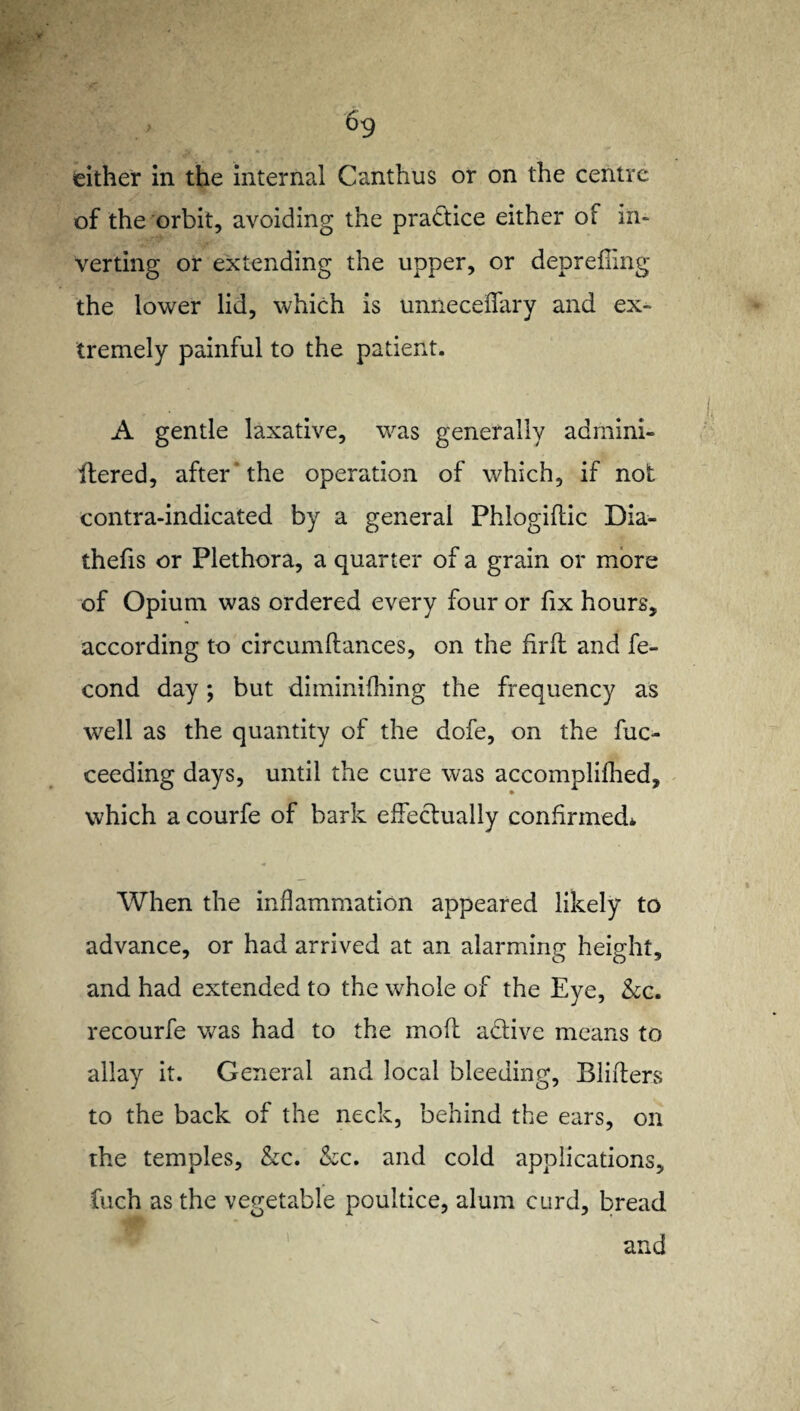 either in the internal Canthus or on the centre of the orbit, avoiding the practice either of in¬ verting or extending the upper, or deprefling the lower lid, which is unneceffary and ex¬ tremely painful to the patient. A gentle laxative, was generally adrnini- ftered, after the operation of which, if not contra-indicated by a general Phlogiflic Dia- thefis or Plethora, a quarter of a grain or more of Opium was ordered every four or fix hours, according to circumflances, on the firfl and fe- cond day; but diminifhing the frequency as well as the quantity of the dofe, on the fuc- ceeding days, until the cure was accomplifhed, which a courfe of bark effectually confirmed* When the inflammation appeared likely to advance, or had arrived at an alarming height, and had extended to the whole of the Eye, &c. recourfe was had to the moft a&ive means to allay it. General and local bleeding. Binders to the back of the neck, behind the ears, on the temples, &c. &c. and cold applications, fuch as the vegetable poultice, alum curd, bread and \