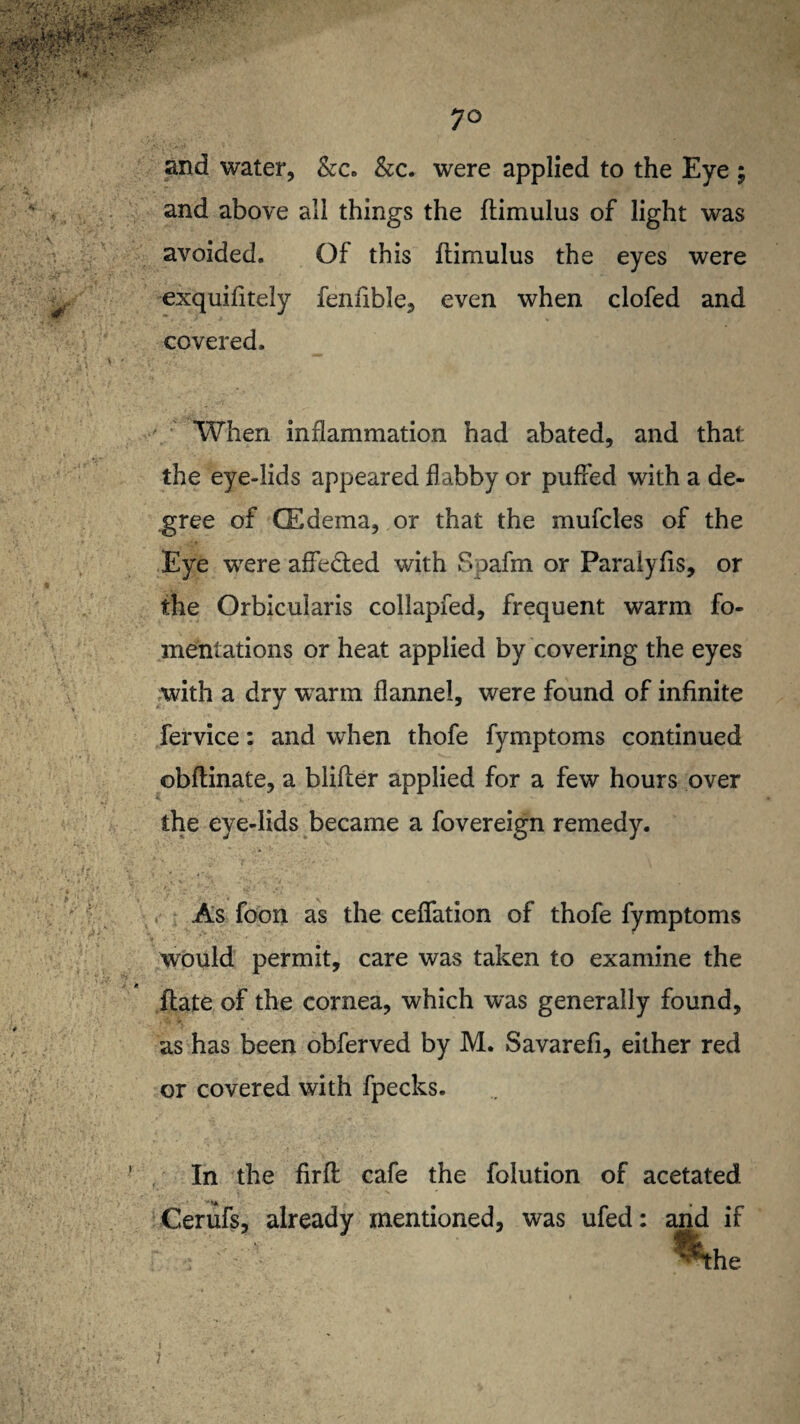 and water, &c. &c. were applied to the Eye ; and above all things the ftimulus of light was avoided. Of this ftimulus the eyes were exquifitely fenfible, even when clofed and covered. When inflammation had abated, and that the eye-lids appeared flabby or puffed with a de¬ gree of GEdema, or that the mufcles of the Eye were affedted with Spafm or Paraiyfts, or the Orbicularis collapfed, frequent warm fo¬ mentations or heat applied by covering the eyes with a dry warm flannel, were found of infinite fervice: and when thofe fymptoms continued obftinate, a blifter applied for a few hours over the eye-lids became a fovereign remedy. .-• >* ' 5.-' ' • «• ' / As foon as the ceffation of thofe fymptoms would permit, care was taken to examine the ftate of the cornea, which was generally found, as has been obferved by M. Savarefi, either red or covered with fpecks. In the firft cafe the folution of acetated Cerufs, already mentioned, was ufed: and if r - • r ’ . . , - -