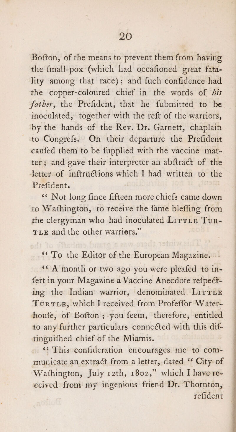 Bolton, of the means to prevent them from having the fmall-pox (which had occaiioned great fata¬ lity among that race); and fuch confidence had the copper-coloured chief in the words of his father, the Prelident, that he fubmitted to be inoculated, together with the reft of the warriors, by the hands of the Rev. Dr. Garnett, chaplain to Congrefs. On their departure the Prelident caufed them to be fupplied with the vaccine mat¬ ter ; and gave their interpreter an abftracft of the letter of inftru<5Hons which I had written to the Prelident* Not long lince fifteen more chiefs came down to Wafhington, to receive the fame bleffing from the clergyman who had inoculated Little Tur¬ tle and the other warriors.” “ To the Editor of the European Magazine. “ A month or two ago you were pleafed to in- fert in your Magazine a Vaccine Anecdote refpecft- ing the Indian warrior, denominated Little Turtle, which I received from Profeftor Water- houfe, of Bofton ; you feem, therefore, entitled to any further particulars connedled with this dift tinguifhed chief of the Miamis. This conlideration encourages me to com¬ municate an extradl from a letter, dated 6 6 City of Wafhington, July 12th, 1802,” which I have re¬ ceived from my ingenious friend Dr. Thornton, relident