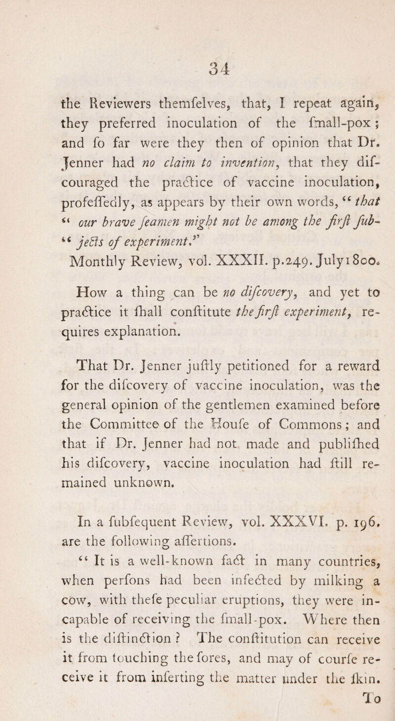 the Reviewers themfelves, that, 1 repeat again, they preferred inoculation of the fmall-pox; and fo far were they then of opinion that Dr, Jenner had no claim to invention, that they dif- couraged the practice of vaccine inoculation, profeffedly, as appears by their own words,“ that our brave fearnen might not be among the fir ft fub~ 46 jefts of experiment f Monthly Review, vol. XXXII. p.249. July 1800* How a thing can be no difcovery, and yet to practice it fhall conftitute thefirftt experiment, re¬ quires explanation. That Dr. Jenner juftly petitioned for a reward for the difcovery of vaccine inoculation, was the general opinion of the gentlemen examined before the Committee of the Houfe of Commons; and that if Dr. Jenner had not made and published his difcovery, vaccine inoculation had hill re¬ mained unknown. In a fubfec]uent Review, vol. XXXVI. p. 196, are the following aflerlions. 4* It is a well-known faef in many countries, when perfons had been infedfed by milking a cow, with thefe peculiar eruptions, they were in¬ capable of receiving the fmall-pox. Where then is the dihindlion ? The conftitution can receive it from touching the fores, and may of courfe re¬ ceive it from inferting the matter under the ikin. To