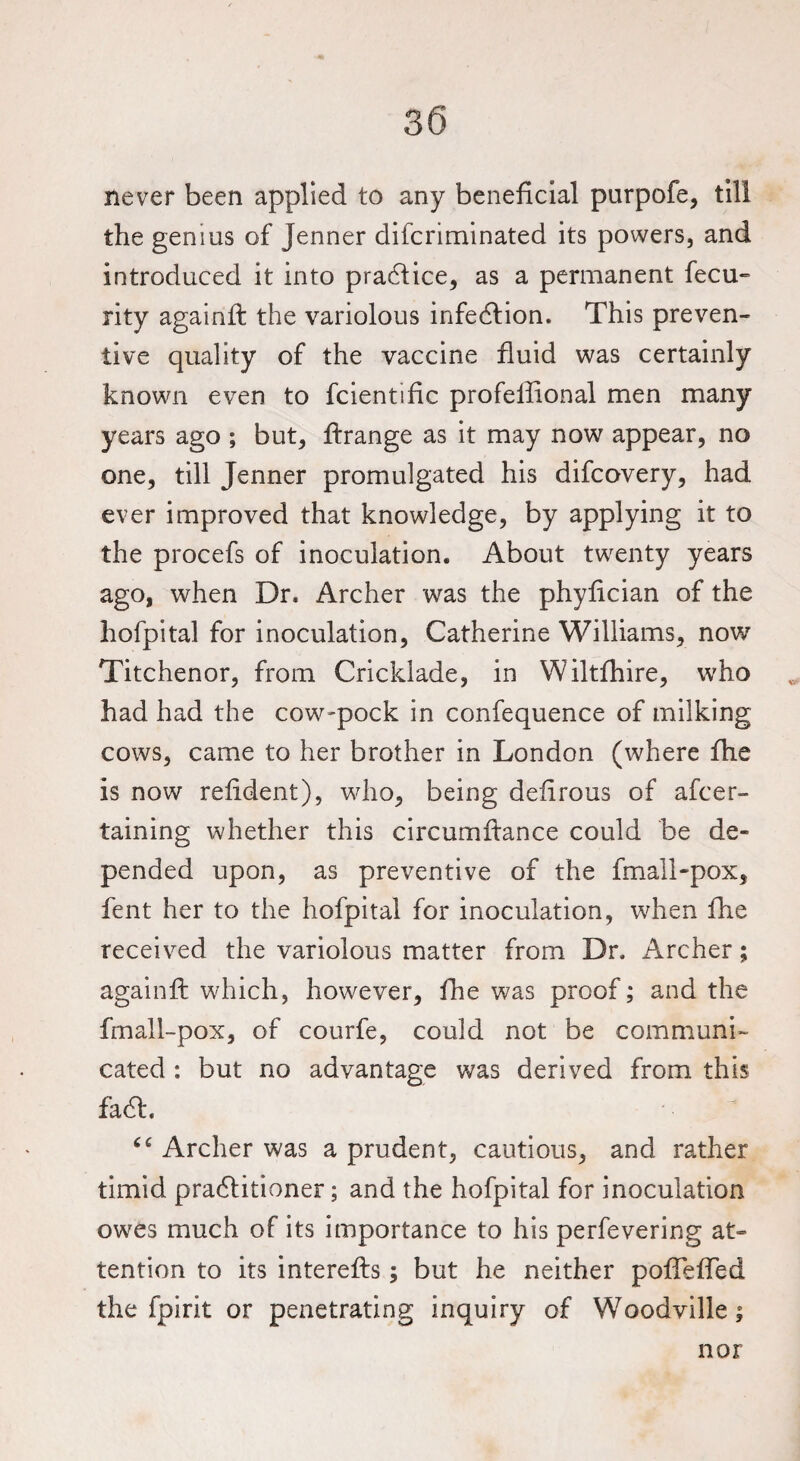 never been applied to any beneficial purpofe, till the genius of Jenner difcriminated its powers, and introduced it into practice, as a permanent fecu- rity againft the variolous infection. This preven¬ tive quality of the vaccine fluid was certainly known even to fcientihc profeifional men many years ago ; but, ftrange as it may now appear, no one, till Jenner promulgated his difcovery, had ever improved that knowledge, by applying it to the procefs of inoculation. About twenty years ago, when Dr. Archer was the phyfician of the hofpital for inoculation, Catherine Williams, now Titchenor, from Cricklade, in Wiltfhire, who had had the cow-pock in confequence of milking cows, came to her brother in London (where fhe is now relident), who, being defirous of afcer- taining whether this circumftance could be de¬ pended upon, as preventive of the fmall-pox, fent her to the hofpital for inoculation, when fhe received the variolous matter from Dr. Archer; againft which, however, fhe was proof; and the fmall-pox, of courfe, could not be communi¬ cated : but no advantage was derived from this faCt. “ Archer was a prudent, cautious, and rather timid practitioner; and the hofpital for inoculation owes much of its importance to his perfevering at- tention to its interefts; but he neither poftefled the fpirit or penetrating inquiry of Woodville; nor