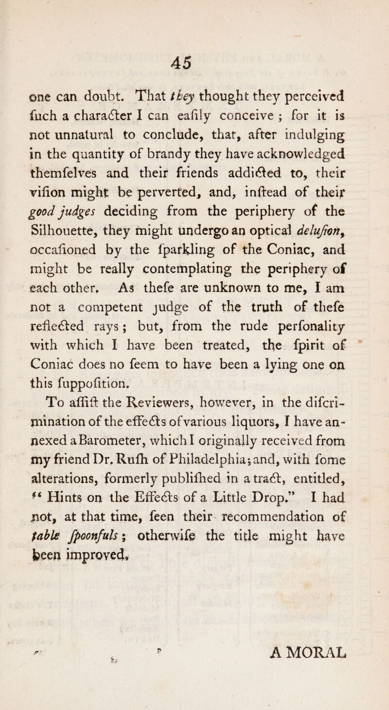 one can doubt. That they thought they perceived fuch a character I can eafily conceive ; for it is not unnatural to conclude, that, after indulging in the quantity of brandy they have acknowledged themfelves and their friends addi&ed to, their vifion might be perverted, and, inftead of their good judges deciding from the periphery of the Silhouette, they might undergo an optical delujion, occalioned by the fparkling of the Coniac, and might be really contemplating the periphery of each other. As thefe are unknown to me, I am not a competent judge of the truth of thefe refledied rays; but, from the rude perfonality with which I have been treated, the fpirit of Coniac does no feem to have been a lying one on this fuppofition. To affift the Reviewers, however, in the diferi- mination of the effe&s ofvarious liquors, I have an¬ nexed a Barometer, which I originally received from my friend Dr. Rufh of Philadelphia;and, with feme alterations, formerly publifhed in atradl, entitled. Hints on the EfFecls of a Little Drop.” I had not, at that time, feen their recommendation of fable fpoonfuls; otherwife the title might have been improved. p AMORAL