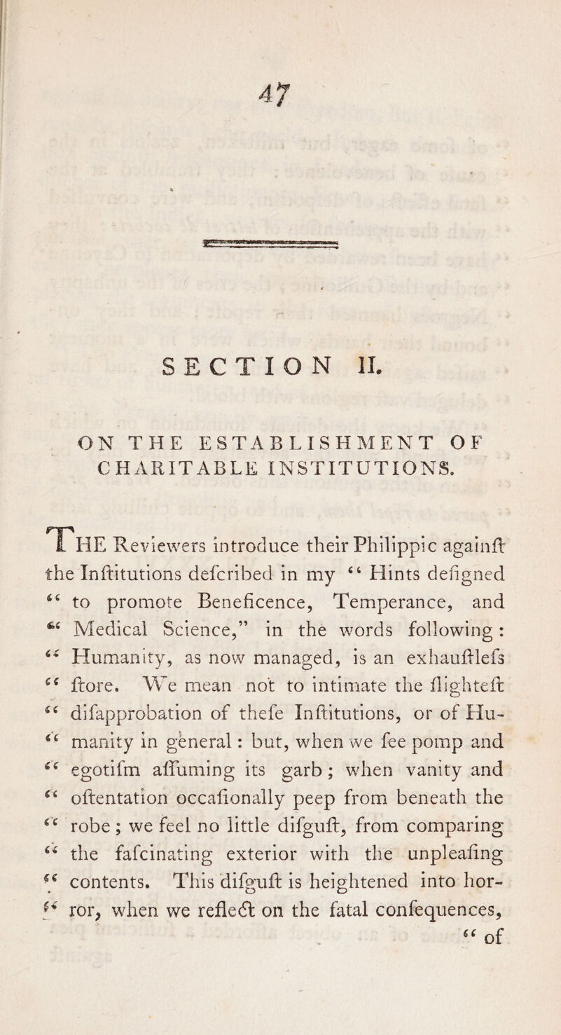 SECTION II. ON THE ESTABLISHMENT OF CHARITABLE INSTITUTIONS. HP 1 HE Reviewers introduce their Philippic againft the Inftitutions defcribed in my “ Hints defigned to promote Beneficence, Temperance, and 44 Medical Science,” in the words following: Humanity, as now managed, is an exhaufilefs ftore. We mean not to intimate the flighted: difapprohation of thefe Inftitutions, or of Hu- 64 manity in general: but, when we fee pomp and egotifm affirming its garb ; when vanity and oftentation occafionally peep from beneath the tx robe ; we feel no little difguft, from comparing 6i the fafcinating exterior with the unpleafing contents. This difguft is heightened into hor- ror, when we refledf on the fatal confequences, of