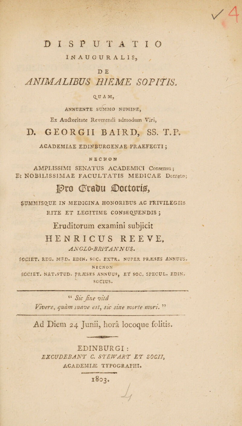 D 1 S P U T A T 1 O INAUGURALISj D E ANIMALIBUS HIEME SOPITIS. / Q^U A Mj Annuente summo numine, Ex Au&oritate Reverendi admodum Viri, D. GEORGII BAIRD, SS. T. ACADEMIAE EDINEURGENA.E PRAEFECTI; NECKON AMPLISSIMI SENATUS ACADEMICI Consensu; Et NOBILISSIMAE FACULTATIS MEDICAE Decreto; Doctort& SUMMISQUE IN MEDICINA HONORIBUS AC PRIVILEGIIS RITE ET LEGITIME CONSEQUENDIS ; Eruditorum examini subjicit HENRICUS REEVE AN GL O-BRl TAN N US. SOCIET. REG. MED. EDIN. SOC, EXTR. NUPER PRA2SES ANNUUS, N ECNON SOCIET. NAT.STUD. fRASSES ANNUUS, ET SOC. SPECUL. EDIN, SOCIUS, Sic fine vita Vivere, quam suave est, sic sine morte mori. Ad Diem 24 Junii, hora locoque folitis. EDIN BURGI : EXCUDEBANT C. ST EIVABT ET SOCII, ACADEMIAE TYPOGRAPHI. /